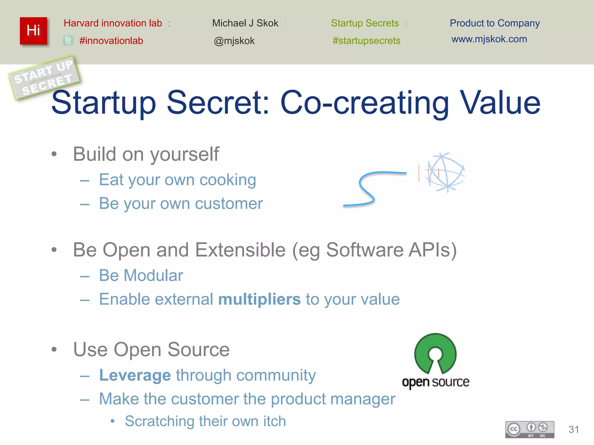 Harvard innovation lab :   Michael J Skok :   Startup Secrets :   Product to Company
Hi                                                                      www.mjskok.com
         #innovationlab          @mjskok            #startupsecrets




     Startup Secret: Co-creating Value
     • Build on yourself
         – Eat your own cooking
         – Be your own customer

     • Be Open and Extensible (eg Software APIs)
         – Be Modular
         – Enable external multipliers to your value


     • Use Open Source
         – Leverage through community
         – Make the customer the product manager
                • Scratching their own itch                                                  31
 