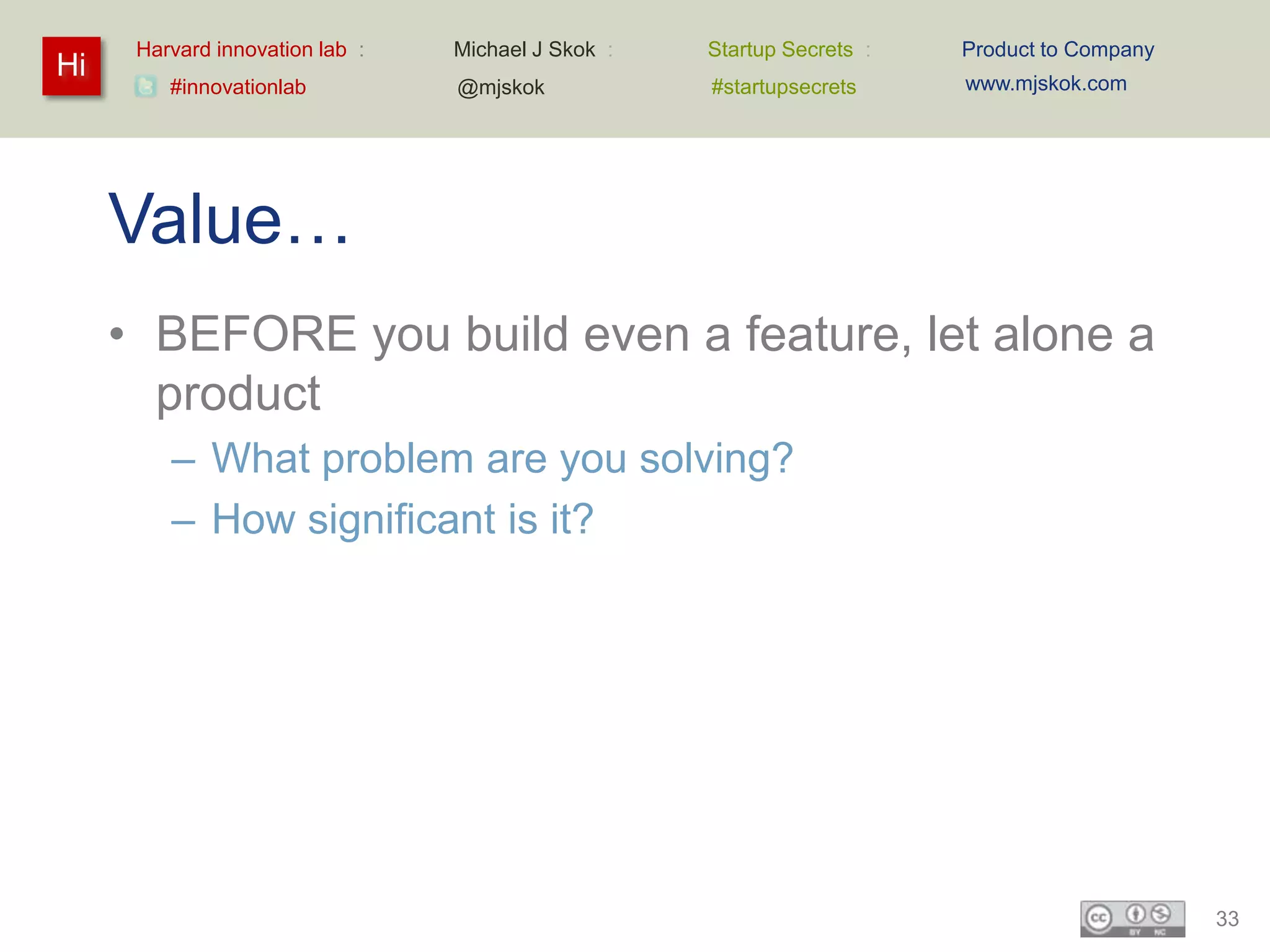 Harvard innovation lab :   Michael J Skok :   Startup Secrets :   Product to Company
Hi                                                                      www.mjskok.com
         #innovationlab          @mjskok            #startupsecrets




     Value…
     • BEFORE you build even a feature, let alone a
       product
         – What problem are you solving?
         – How significant is it?




                                                                                             33
 
