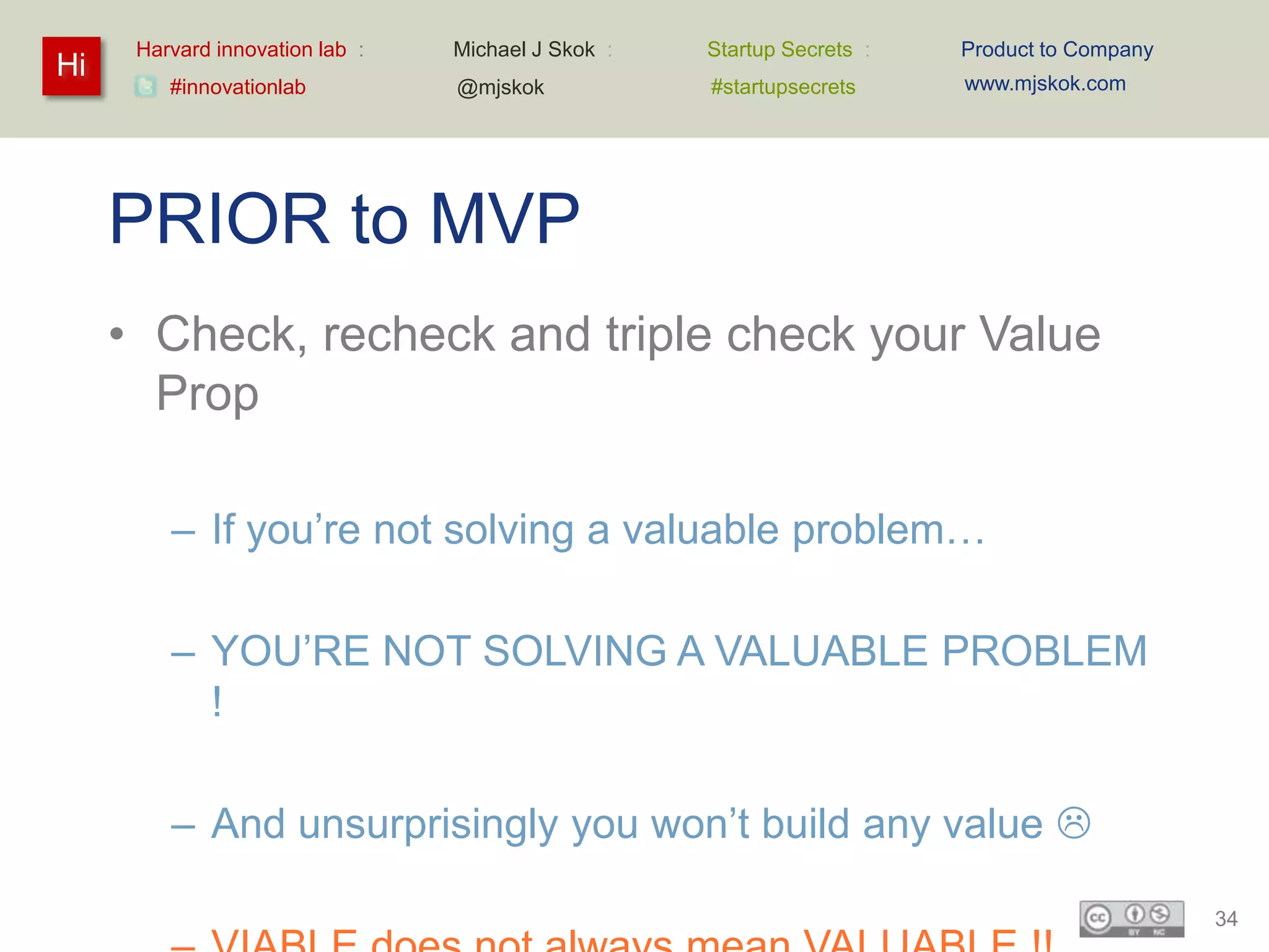 Harvard innovation lab :   Michael J Skok :   Startup Secrets :   Product to Company
Hi                                                                      www.mjskok.com
         #innovationlab          @mjskok            #startupsecrets




     PRIOR to MVP
     • Check, recheck and triple check your Value
       Prop

         – If you’re not solving a valuable problem…

         – YOU’RE NOT SOLVING A VALUABLE PROBLEM
           !

         – And unsurprisingly you won’t build any value 

                                                                                             34
 