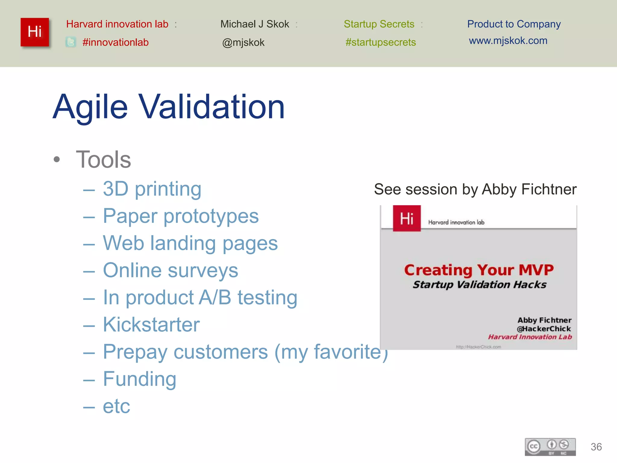 Harvard innovation lab :   Michael J Skok :   Startup Secrets :   Product to Company
Hi                                                                      www.mjskok.com
         #innovationlab          @mjskok            #startupsecrets




     Agile Validation
     • Tools
         –   3D printing                 See session by Abby Fichtner
         –   Paper prototypes
         –   Web landing pages
         –   Online surveys
         –   In product A/B testing
         –   Kickstarter
         –   Prepay customers (my favorite)
         –   Funding
         –   etc
                                                                                             36
 