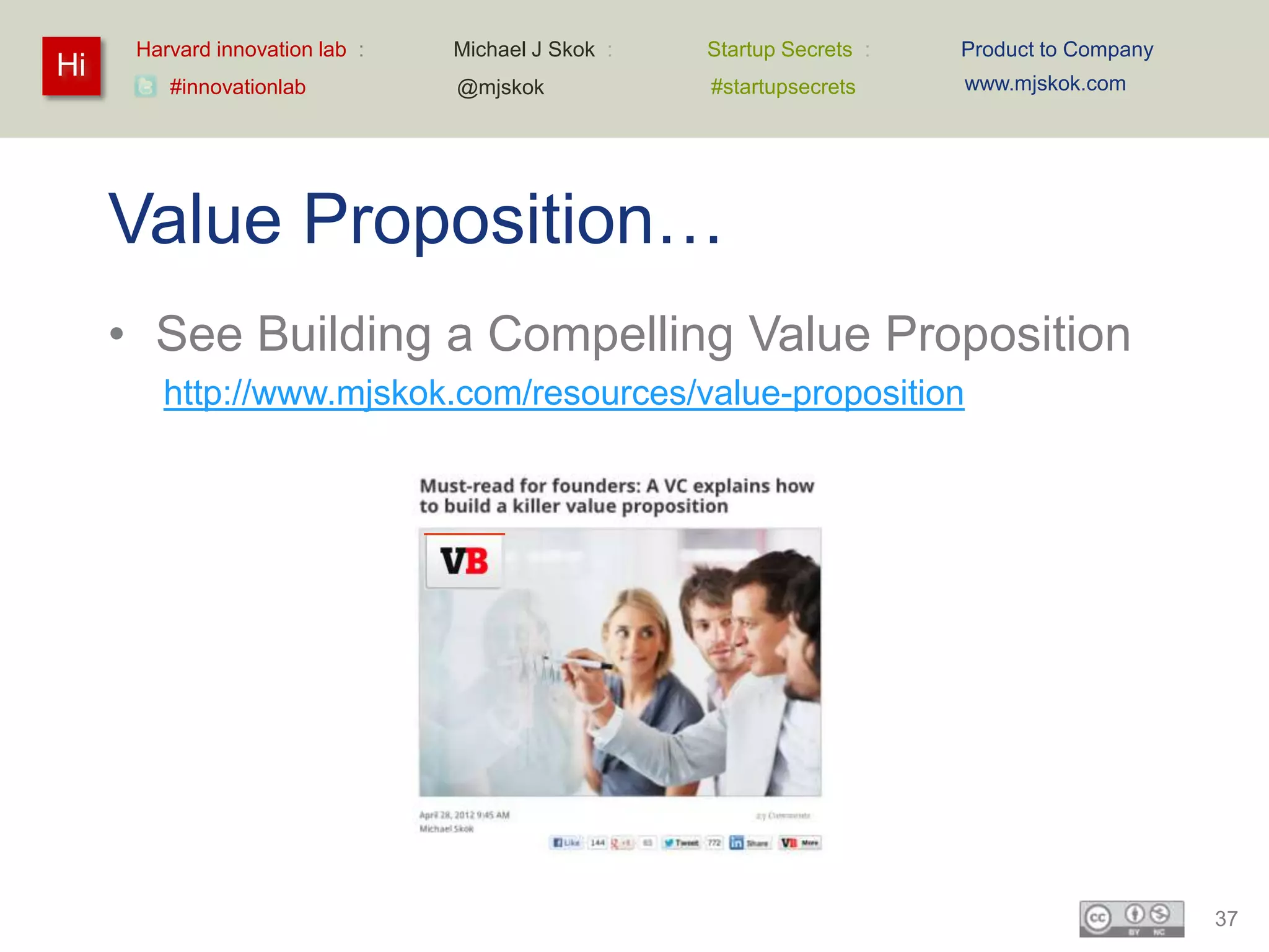 Harvard innovation lab :   Michael J Skok :   Startup Secrets :   Product to Company
Hi                                                                      www.mjskok.com
         #innovationlab          @mjskok            #startupsecrets




     Value Proposition…
     • See Building a Compelling Value Proposition
        http://www.mjskok.com/resources/value-proposition




                                                                                             37
 