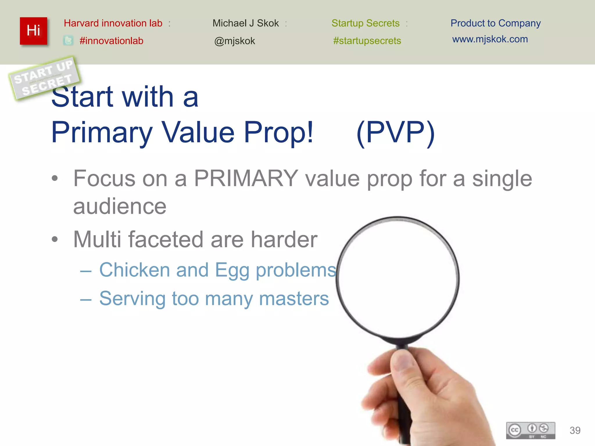 Harvard innovation lab :   Michael J Skok :   Startup Secrets :   Product to Company
Hi                                                                      www.mjskok.com
         #innovationlab          @mjskok            #startupsecrets




     Start with a
     Primary Value Prop!                                 (PVP)
     • Focus on a PRIMARY value prop for a single
       audience
     • Multi faceted are harder
         – Chicken and Egg problems
         – Serving too many masters




                                                                                             39
 