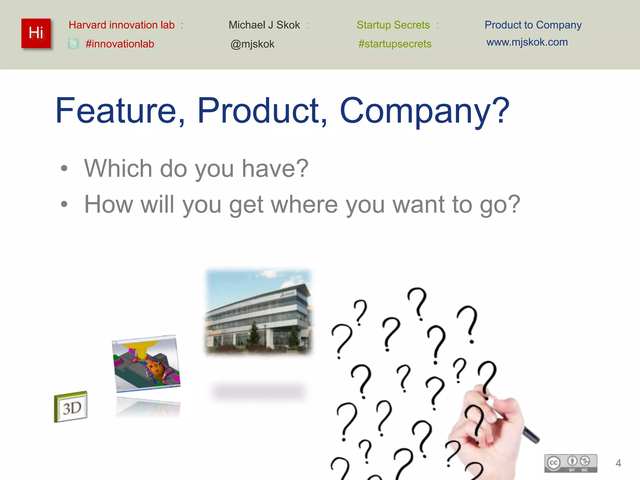 Harvard innovation lab :   Michael J Skok :   Startup Secrets :   Product to Company
Hi                                                                     www.mjskok.com
        #innovationlab          @mjskok            #startupsecrets




     Feature, Product, Company?
     • Which do you have?
     • How will you get where you want to go?




                                                                                            4
 