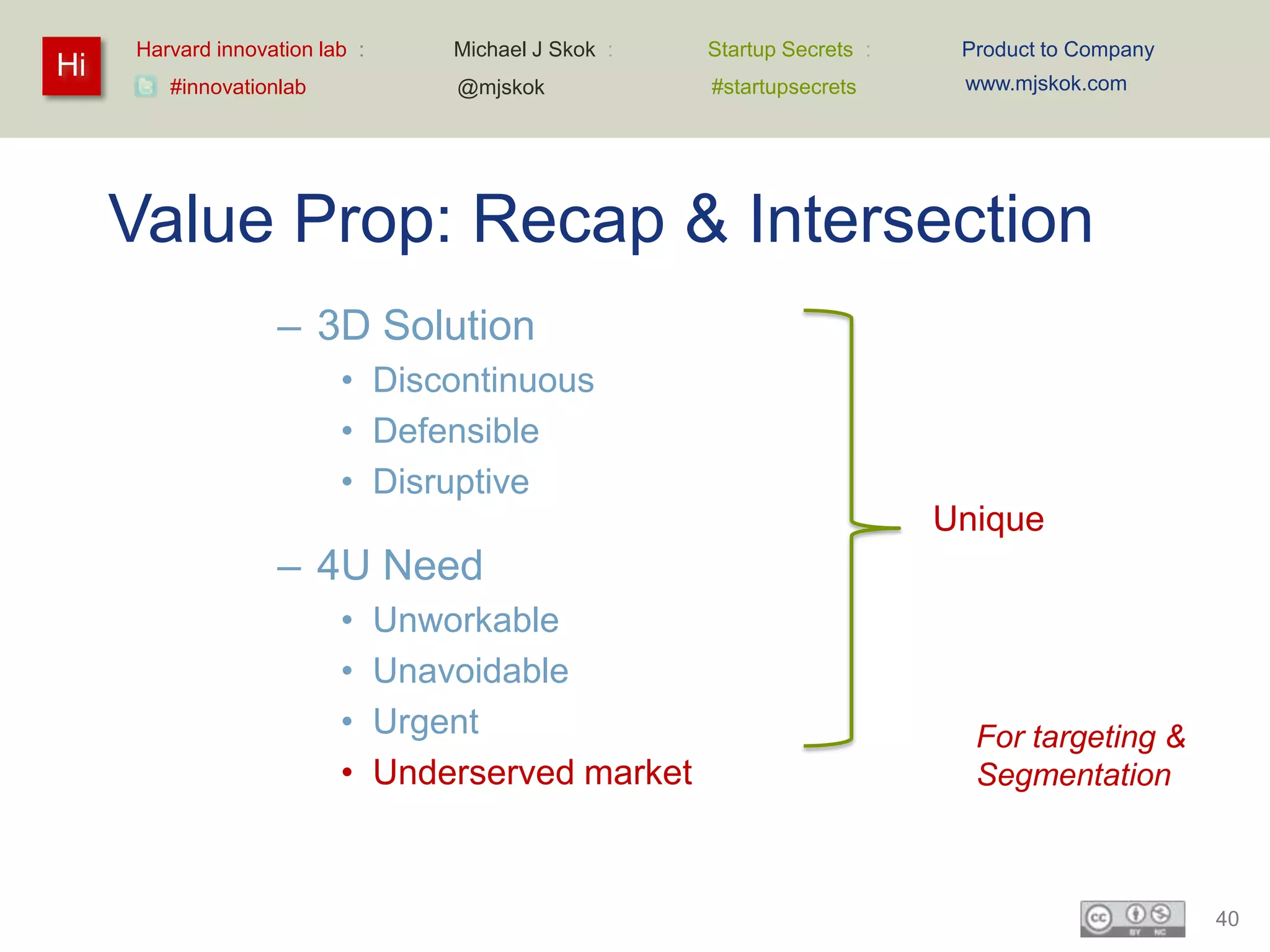 Harvard innovation lab :       Michael J Skok :   Startup Secrets :    Product to Company
Hi                                                                          www.mjskok.com
        #innovationlab              @mjskok            #startupsecrets




     Value Prop: Recap & Intersection
                   – 3D Solution
                          • Discontinuous
                          • Defensible
                          • Disruptive
                                                                           Unique
                   – 4U Need
                          •     Unworkable
                          •     Unavoidable
                          •     Urgent                                       For targeting &
                          •     Underserved market                           Segmentation



                                                                                                 40
 