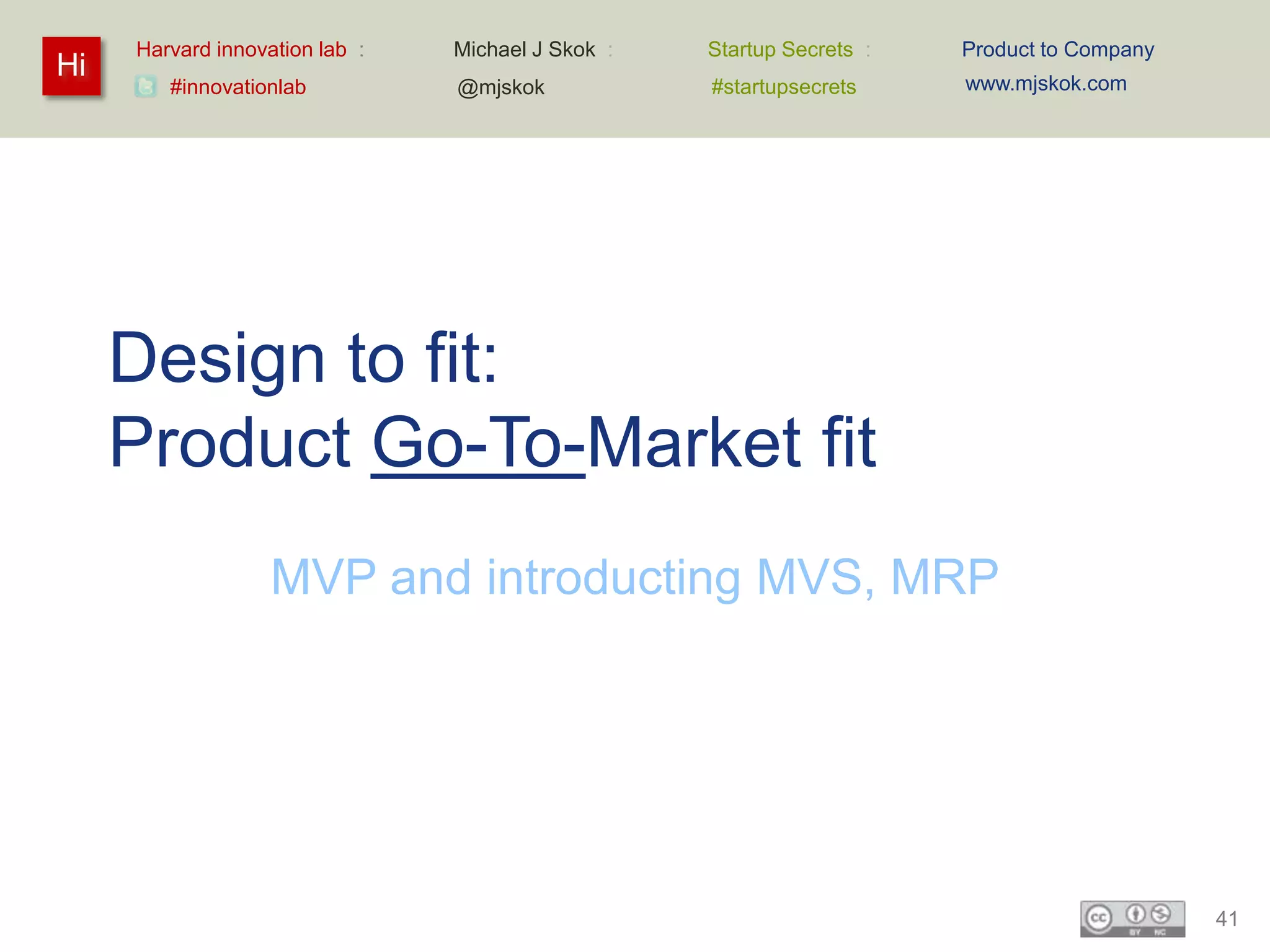 Harvard innovation lab :   Michael J Skok :   Startup Secrets :   Product to Company
Hi                                                                     www.mjskok.com
        #innovationlab          @mjskok            #startupsecrets




     Design to fit:
     Product Go-To-Market fit
                   MVP and introducting MVS, MRP




                                                                                            41
 