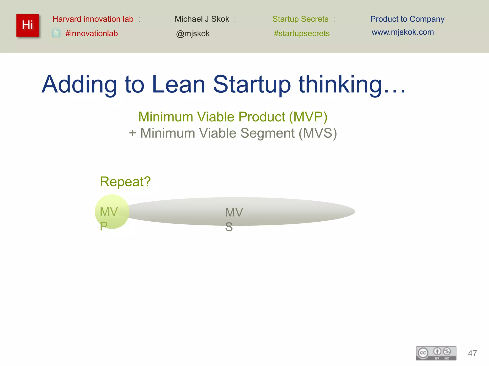Harvard innovation lab :   Michael J Skok :   Startup Secrets :   Product to Company
Hi                                                                     www.mjskok.com
        #innovationlab          @mjskok            #startupsecrets




     Adding to Lean Startup thinking…
                          Minimum Viable Product (MVP)
                         + Minimum Viable Segment (MVS)


                 Repeat?

                 MV                          MV
                 P                           S




                                                                                            47
 