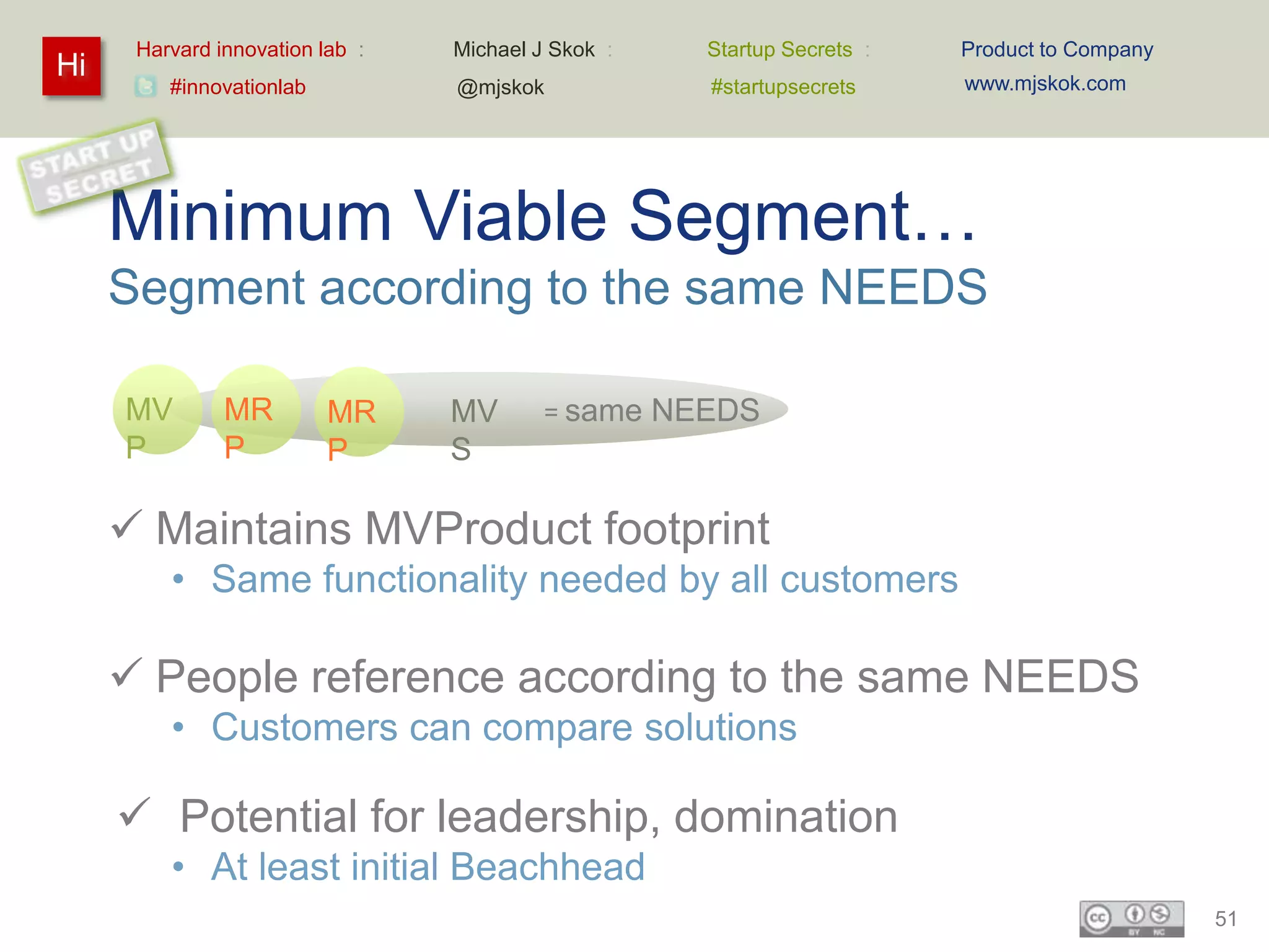 Harvard innovation lab :   Michael J Skok :     Startup Secrets :   Product to Company
Hi                                                                        www.mjskok.com
         #innovationlab          @mjskok              #startupsecrets




     Minimum Viable Segment…
     Segment according to the same NEEDS

     MV        MR         MR     MV       = same    NEEDS
     P         P          P      S

      Maintains MVProduct footprint
         • Same functionality needed by all customers

      People reference according to the same NEEDS
         • Customers can compare solutions

      Potential for leadership, domination
         • At least initial Beachhead
                                                                                               51
 
