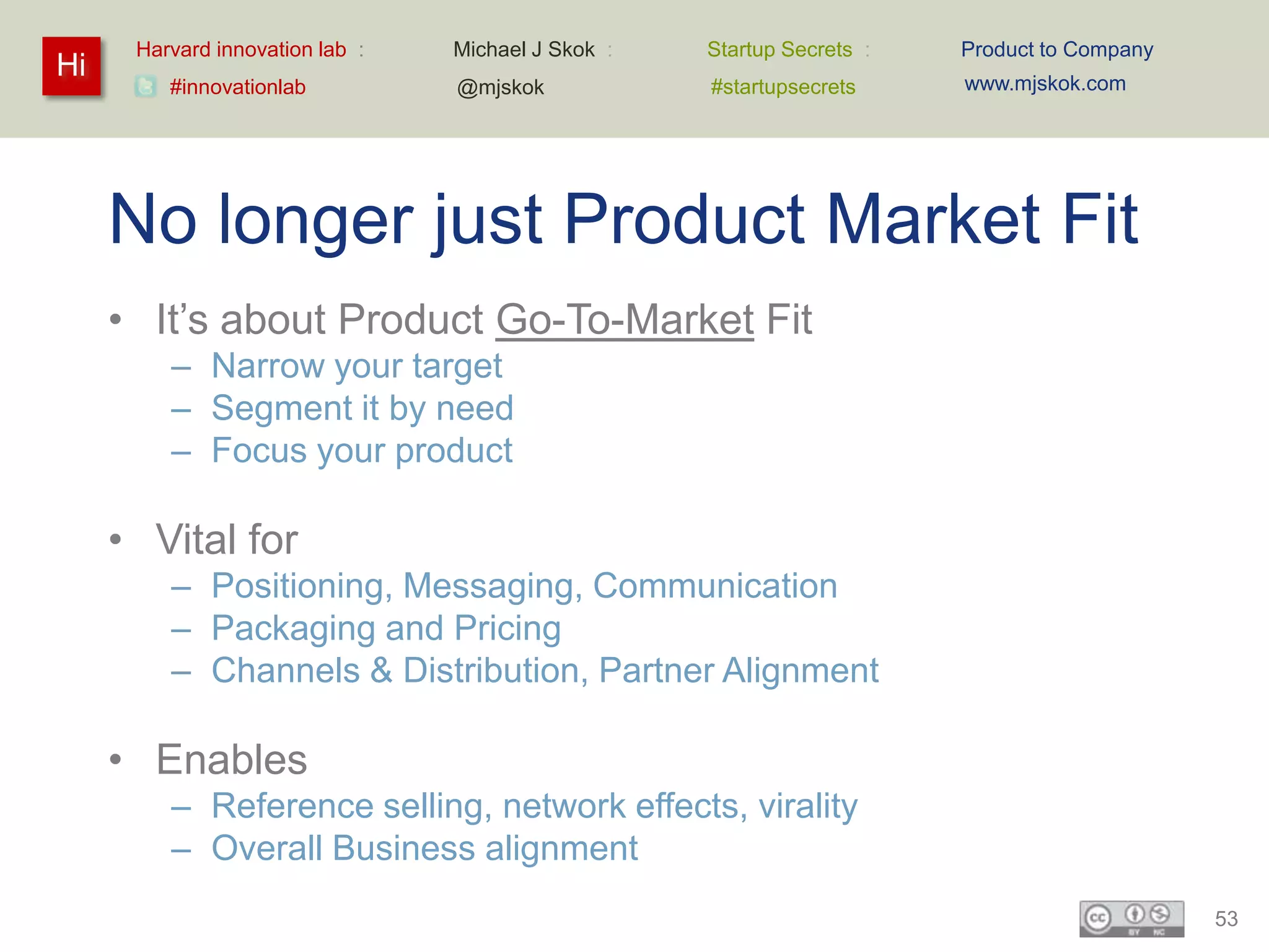 Harvard innovation lab :   Michael J Skok :   Startup Secrets :   Product to Company
Hi                                                                      www.mjskok.com
         #innovationlab          @mjskok            #startupsecrets




     No longer just Product Market Fit
     • It’s about Product Go-To-Market Fit
         – Narrow your target
         – Segment it by need
         – Focus your product

     • Vital for
         – Positioning, Messaging, Communication
         – Packaging and Pricing
         – Channels & Distribution, Partner Alignment

     • Enables
         – Reference selling, network effects, virality
         – Overall Business alignment
                                                                                             53
 
