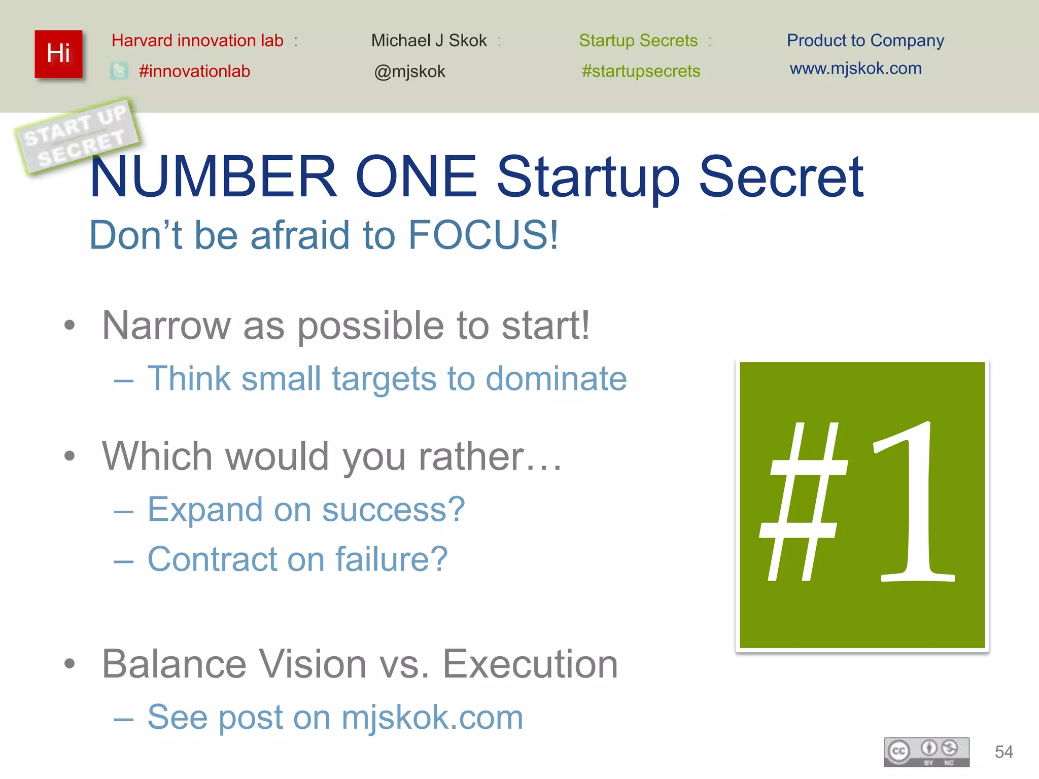 Harvard innovation lab :   Michael J Skok :   Startup Secrets :   Product to Company
Hi                                                                      www.mjskok.com
         #innovationlab          @mjskok            #startupsecrets




     NUMBER ONE Startup Secret
     Don’t be afraid to FOCUS!

 • Narrow as possible to start!
      – Think small targets to dominate

 • Which would you rather…
      – Expand on success?
      – Contract on failure?


 • Balance Vision vs. Execution
                                                                        #1
      – See post on mjskok.com
                                                                                             54
 