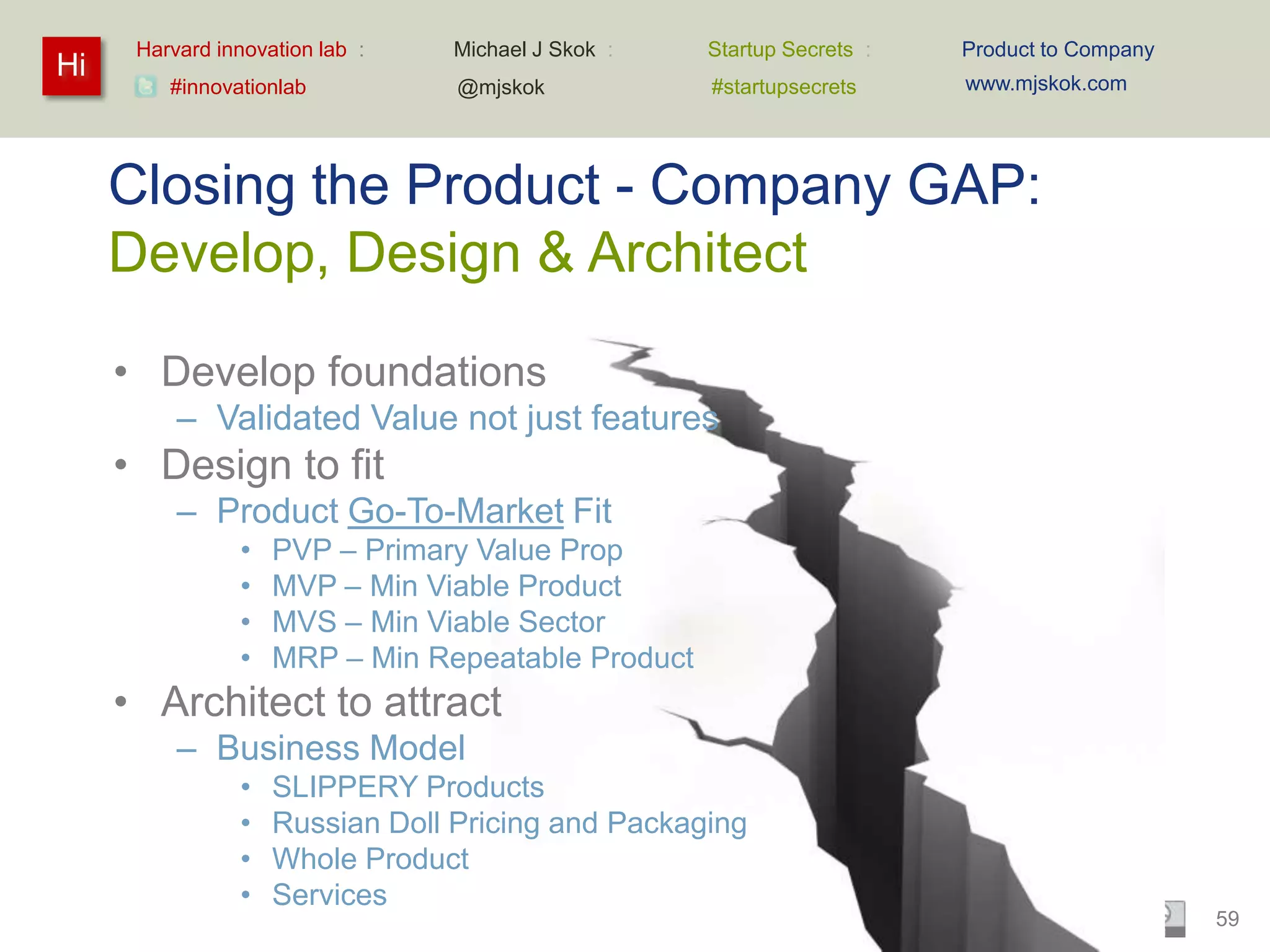 Harvard innovation lab :   Michael J Skok :   Startup Secrets :   Product to Company
Hi                                                                      www.mjskok.com
         #innovationlab          @mjskok            #startupsecrets




     Closing the Product - Company GAP:
     Develop, Design & Architect

     • Develop foundations
          – Validated Value not just features
     • Design to fit
          – Product Go-To-Market Fit
                •   PVP – Primary Value Prop
                •   MVP – Min Viable Product
                •   MVS – Min Viable Sector
                •   MRP – Min Repeatable Product
     • Architect to attract
          – Business Model
                •   SLIPPERY Products
                •   Russian Doll Pricing and Packaging
                •   Whole Product
                •   Services
                                                                                             59
 
