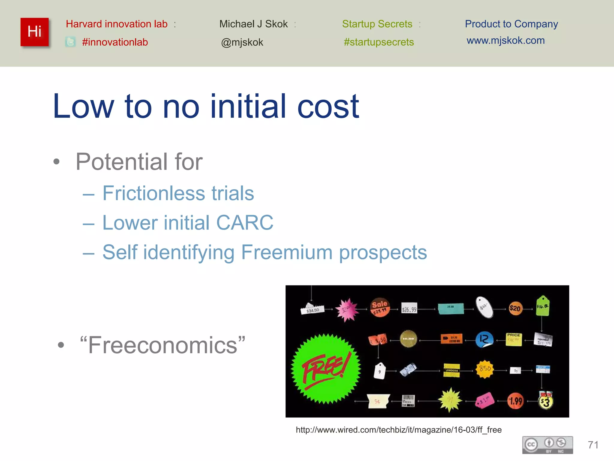 Harvard innovation lab :   Michael J Skok :           Startup Secrets :               Product to Company
Hi                                                                                          www.mjskok.com
         #innovationlab          @mjskok                    #startupsecrets




     Low to no initial cost
     • Potential for
         – Frictionless trials
         – Lower initial CARC
         – Self identifying Freemium prospects



     • “Freeconomics”


                                                http://www.wired.com/techbiz/it/magazine/16-03/ff_free
                                                                                                                 71
 