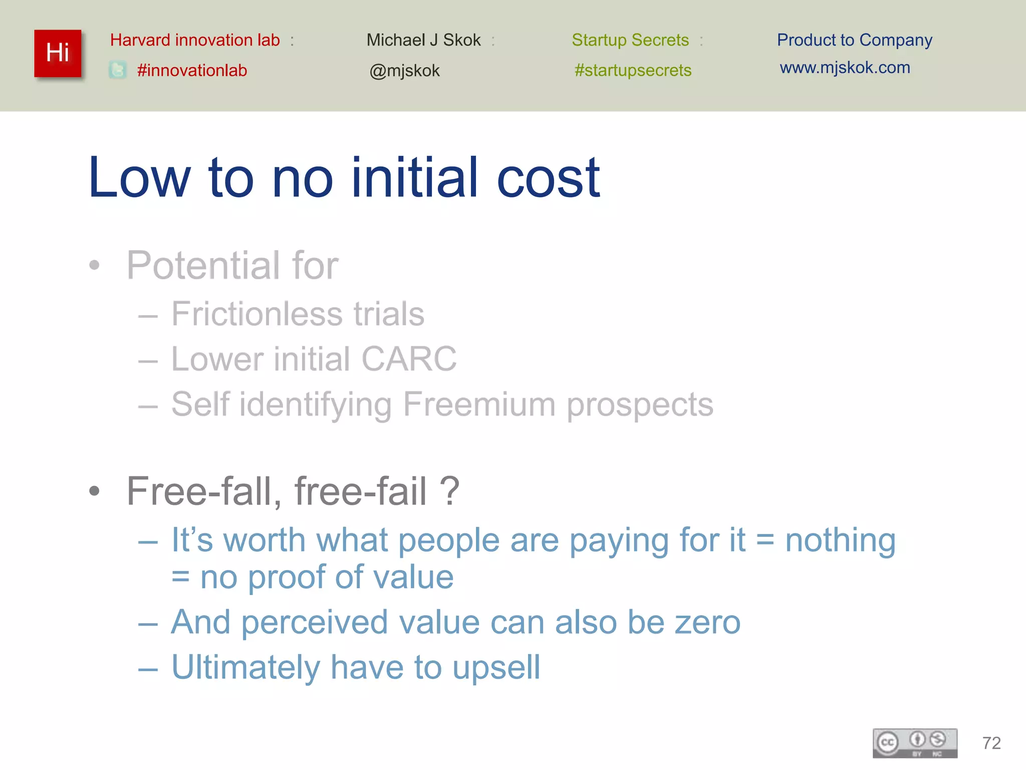 Harvard innovation lab :   Michael J Skok :   Startup Secrets :   Product to Company
Hi                                                                      www.mjskok.com
         #innovationlab          @mjskok            #startupsecrets




     Low to no initial cost
     • Potential for
         – Frictionless trials
         – Lower initial CARC
         – Self identifying Freemium prospects

     • Free-fall, free-fail ?
         – It’s worth what people are paying for it = nothing
           = no proof of value
         – And perceived value can also be zero
         – Ultimately have to upsell

                                                                                             72
 