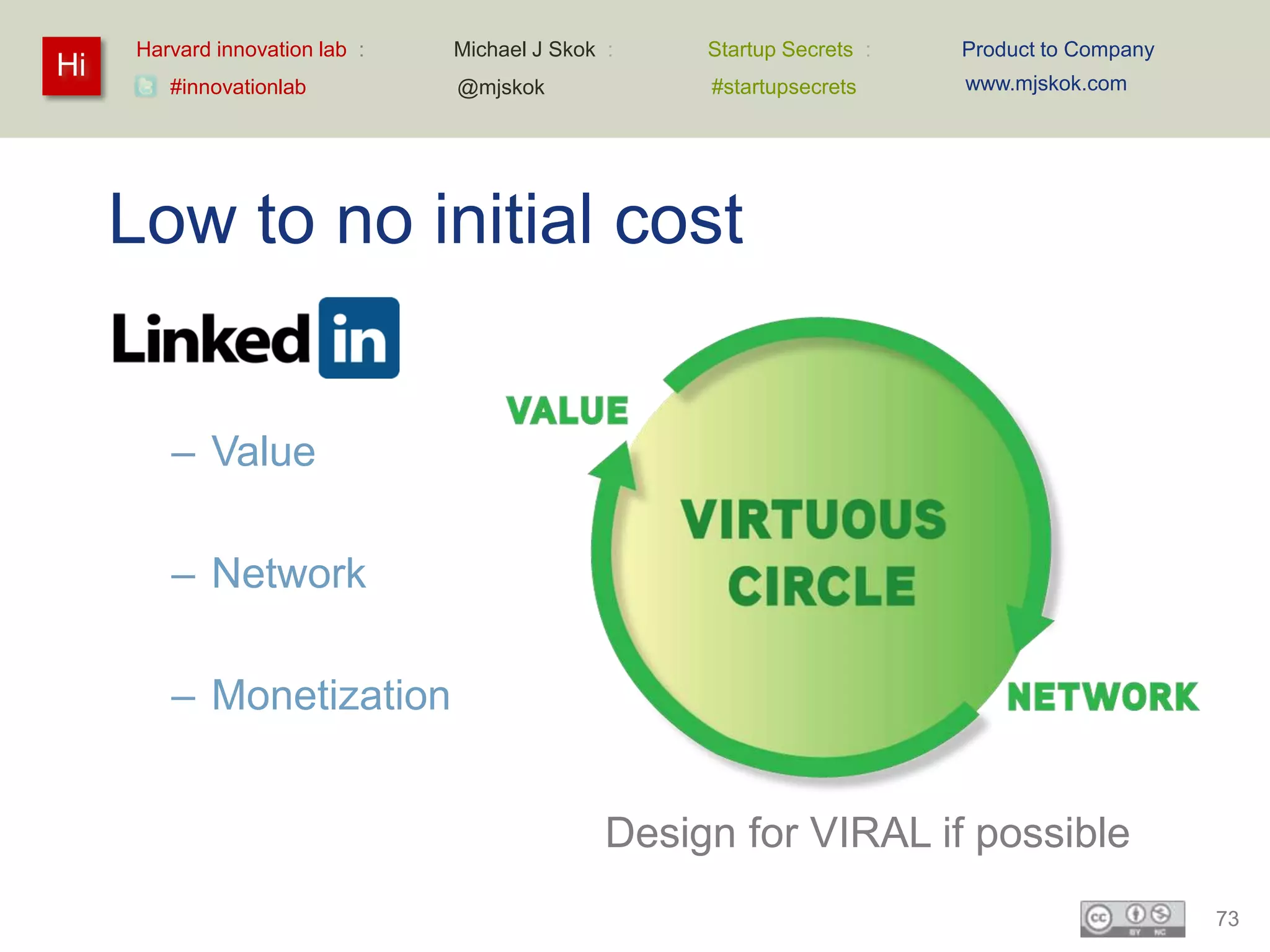 Harvard innovation lab :   Michael J Skok :    Startup Secrets :   Product to Company
Hi                                                                      www.mjskok.com
        #innovationlab          @mjskok             #startupsecrets




     Low to no initial cost


        – Value

        – Network

        – Monetization


                                               Design for VIRAL if possible
                                                                                             73
 