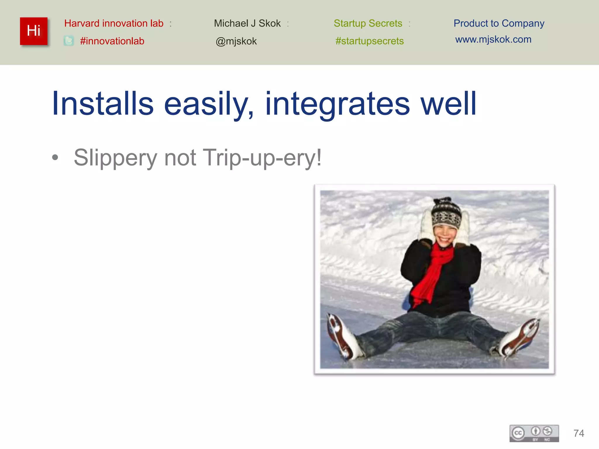 Harvard innovation lab :   Michael J Skok :   Startup Secrets :   Product to Company
Hi                                                                      www.mjskok.com
         #innovationlab          @mjskok            #startupsecrets




     Installs easily, integrates well
     • Slippery not Trip-up-ery!




                                                                                             74
 