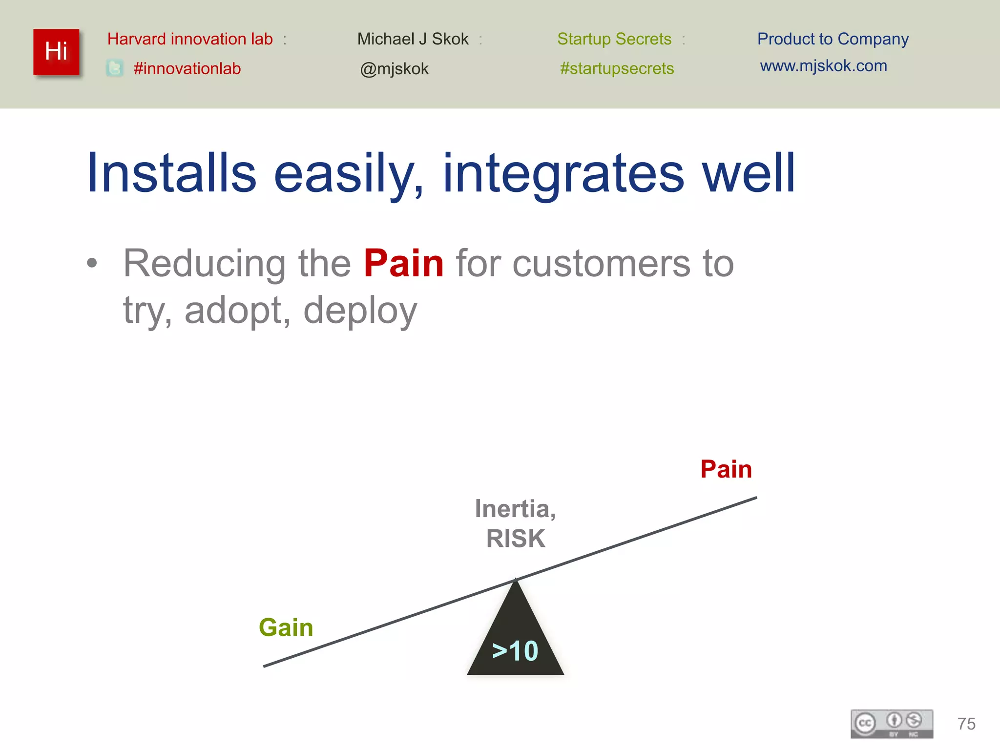 Harvard innovation lab :   Michael J Skok :         Startup Secrets :          Product to Company
Hi                                                                                   www.mjskok.com
         #innovationlab          @mjskok                  #startupsecrets




     Installs easily, integrates well
     • Reducing the Pain for customers to
       try, adopt, deploy


                                                                              Pain
                                               Inertia,
                                                RISK


                          Gain
                                                    >10

                                                                                                          75
 