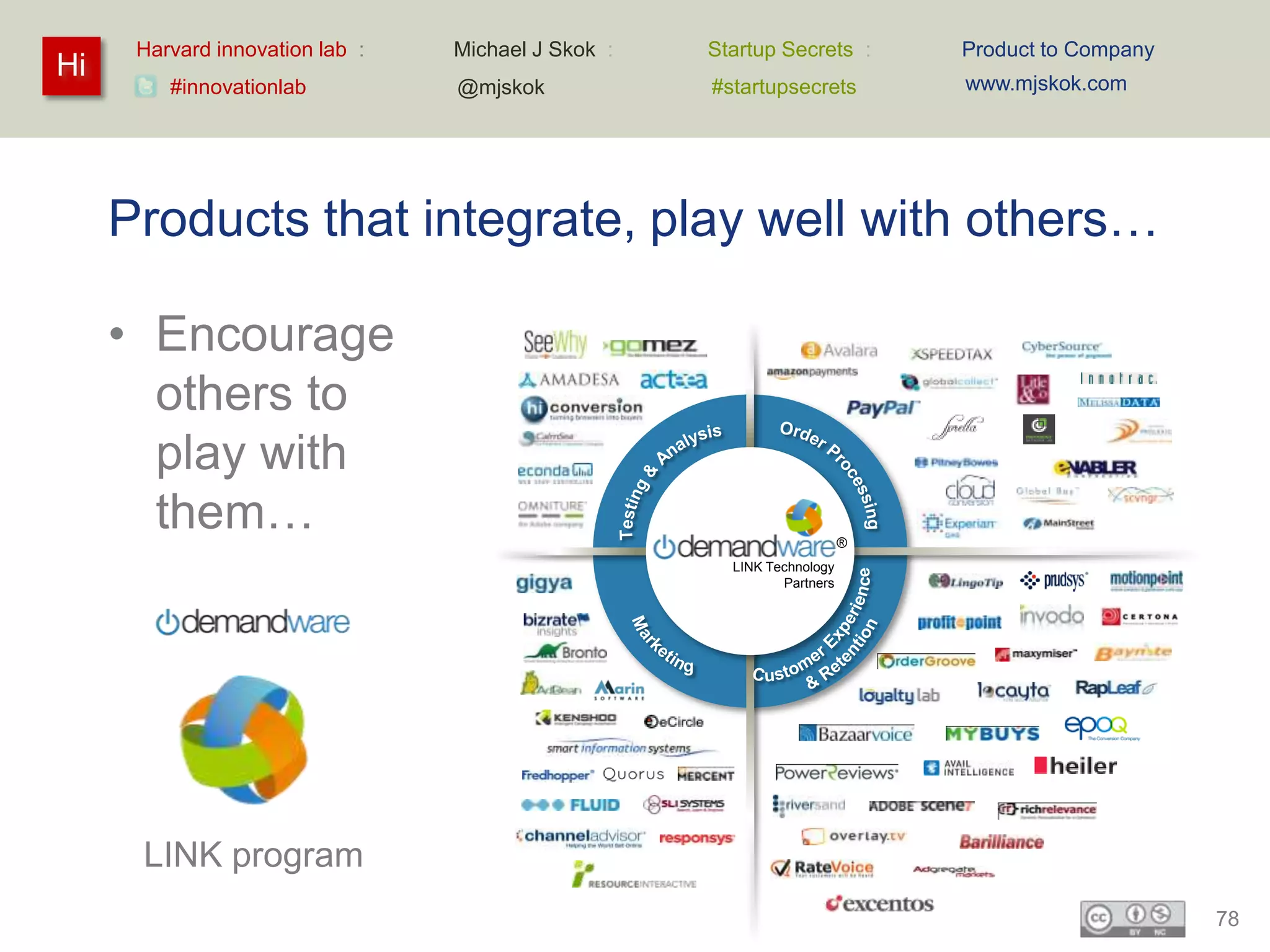 Harvard innovation lab :   Michael J Skok :   Startup Secrets :       Product to Company
Hi                                                                          www.mjskok.com
         #innovationlab          @mjskok            #startupsecrets




     Products that integrate, play well with others…

     • Encourage
       others to
       play with
       them…                                                            ®
                                                      LINK Technology
                                                             Partners




      LINK program
                                                                                                 78
 