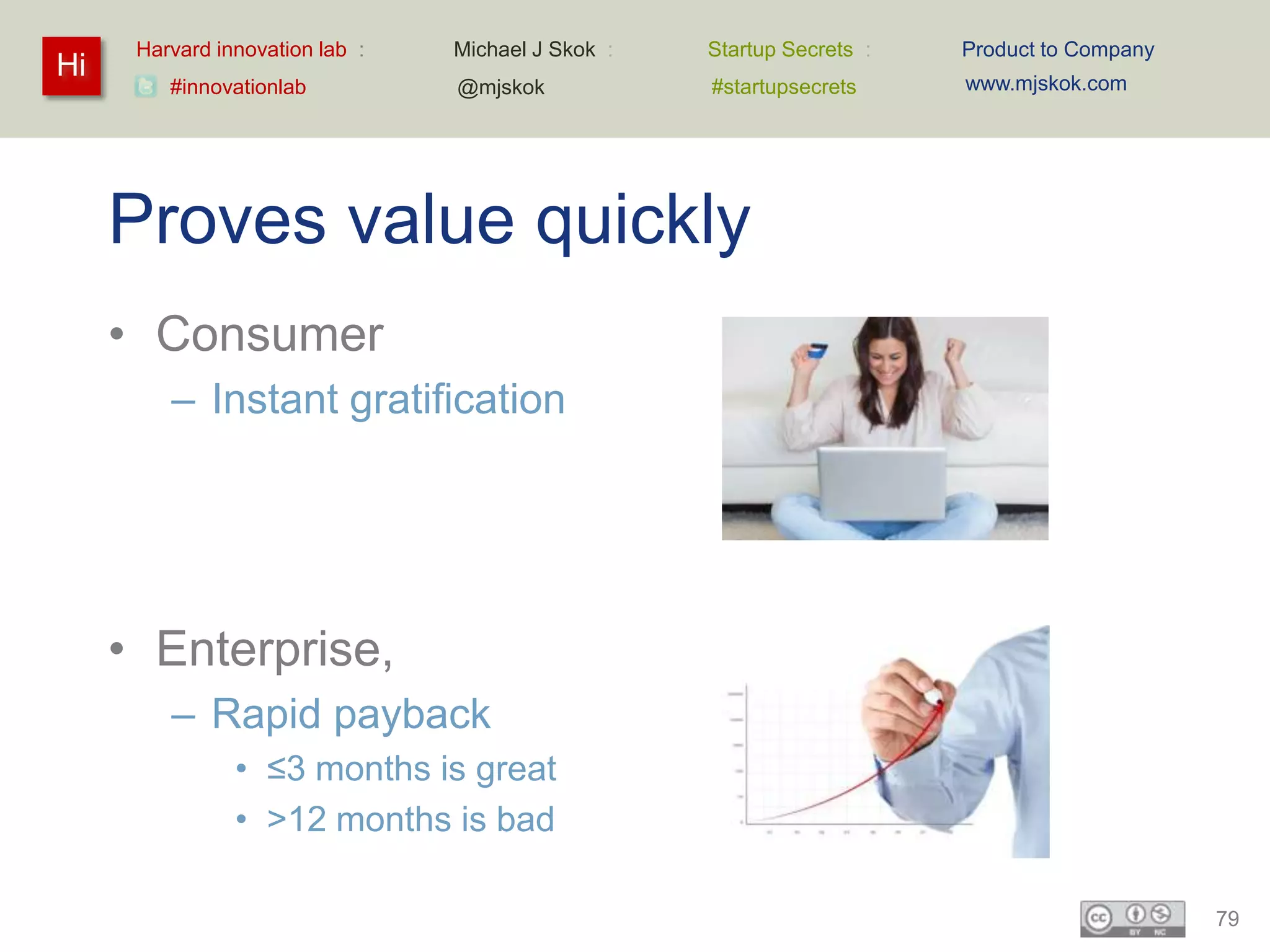 Harvard innovation lab :   Michael J Skok :   Startup Secrets :   Product to Company
Hi                                                                      www.mjskok.com
         #innovationlab          @mjskok            #startupsecrets




     Proves value quickly
     • Consumer
         – Instant gratification




     • Enterprise,
         – Rapid payback
                • ≤3 months is great
                • >12 months is bad

                                                                                             79
 