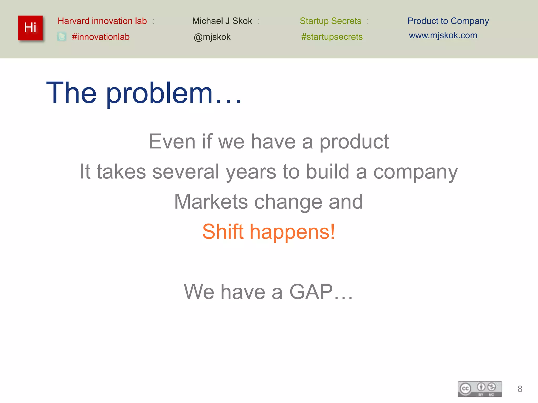 Harvard innovation lab :   Michael J Skok :   Startup Secrets :   Product to Company
Hi                                                                     www.mjskok.com
        #innovationlab          @mjskok            #startupsecrets




     The problem…
                  Even if we have a product
          It takes several years to build a company
                     Markets change and
                        Shift happens!

                                We have a GAP…



                                                                                            8
 