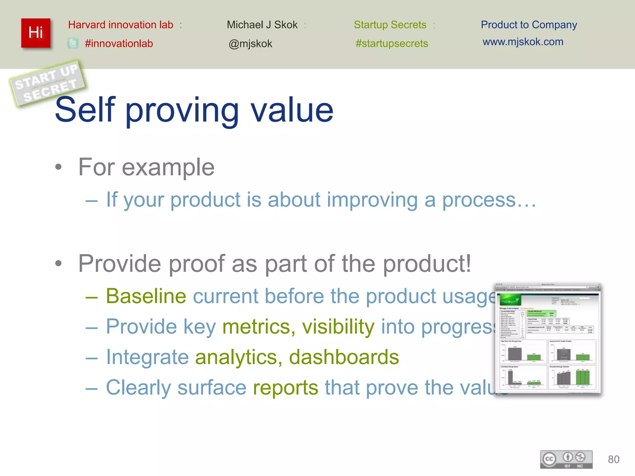 Harvard innovation lab :   Michael J Skok :   Startup Secrets :   Product to Company
Hi                                                                      www.mjskok.com
         #innovationlab          @mjskok            #startupsecrets




     Self proving value
     • For example
         – If your product is about improving a process…


     • Provide proof as part of the product!
         –   Baseline current before the product usage
         –   Provide key metrics, visibility into progress
         –   Integrate analytics, dashboards
         –   Clearly surface reports that prove the value


                                                                                             80
 
