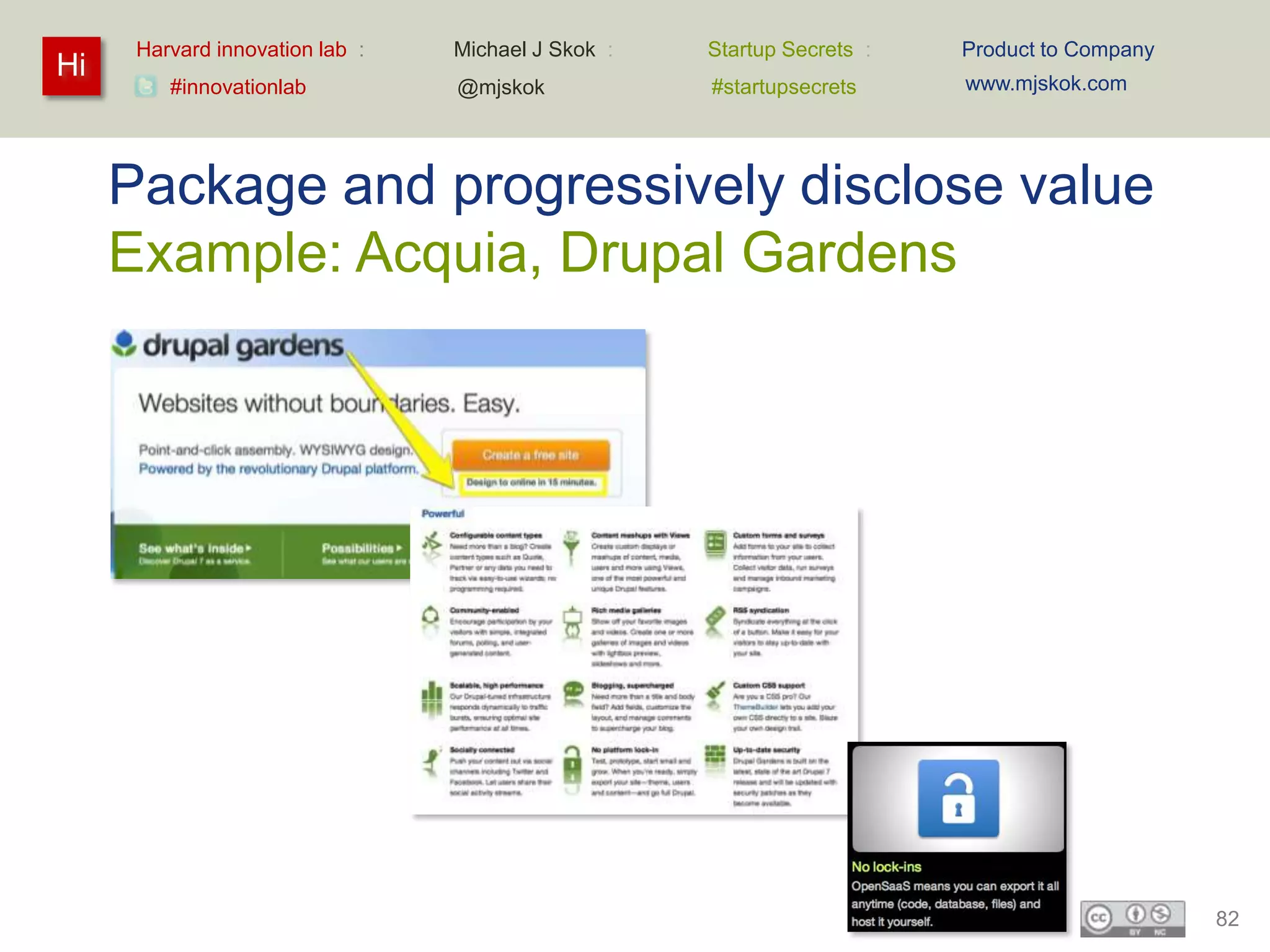Harvard innovation lab :   Michael J Skok :   Startup Secrets :   Product to Company
Hi                                                                      www.mjskok.com
         #innovationlab          @mjskok            #startupsecrets




     Package and progressively disclose value
     Example: Acquia, Drupal Gardens




                                                                                             82
 