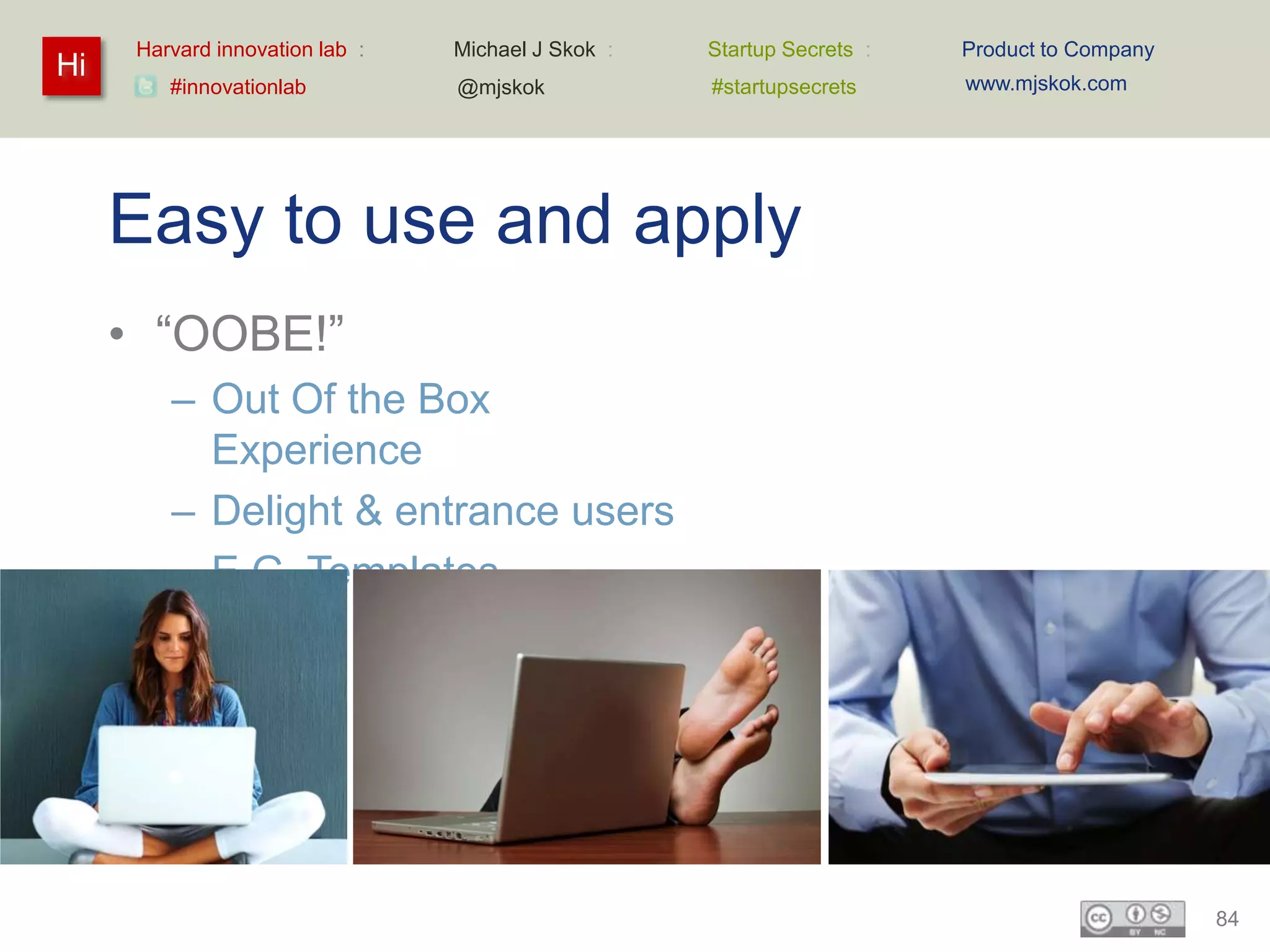 Harvard innovation lab :   Michael J Skok :   Startup Secrets :   Product to Company
Hi                                                                      www.mjskok.com
         #innovationlab          @mjskok            #startupsecrets




     Easy to use and apply
     • “OOBE!”
         – Out Of the Box
           Experience
         – Delight & entrance users
         – E.G. Templates




                                                                                             84
 