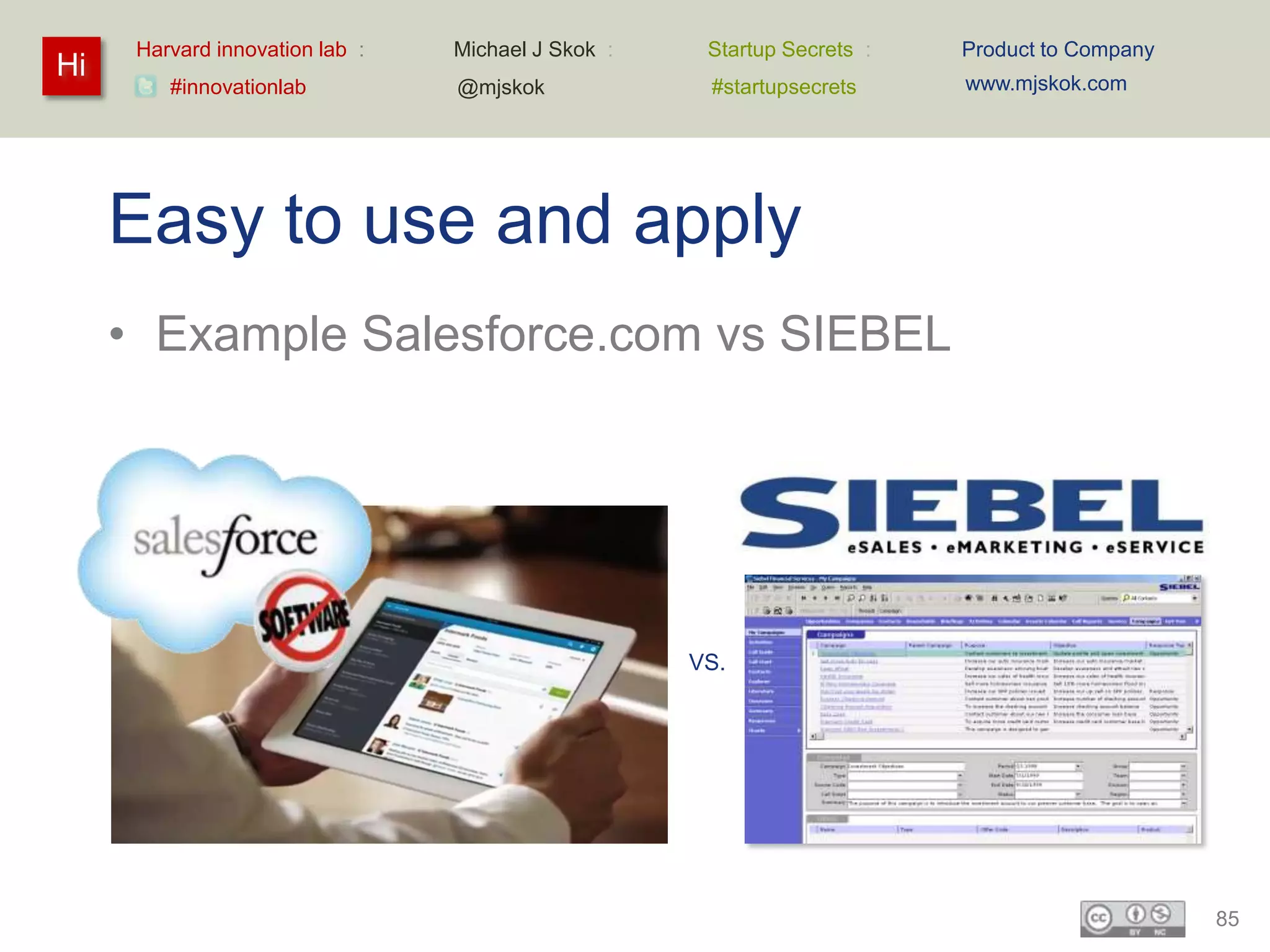 Harvard innovation lab :   Michael J Skok :    Startup Secrets :   Product to Company
Hi                                                                       www.mjskok.com
         #innovationlab          @mjskok             #startupsecrets




     Easy to use and apply
     • Example Salesforce.com vs SIEBEL




                                                    VS.




                                                                                              85
 