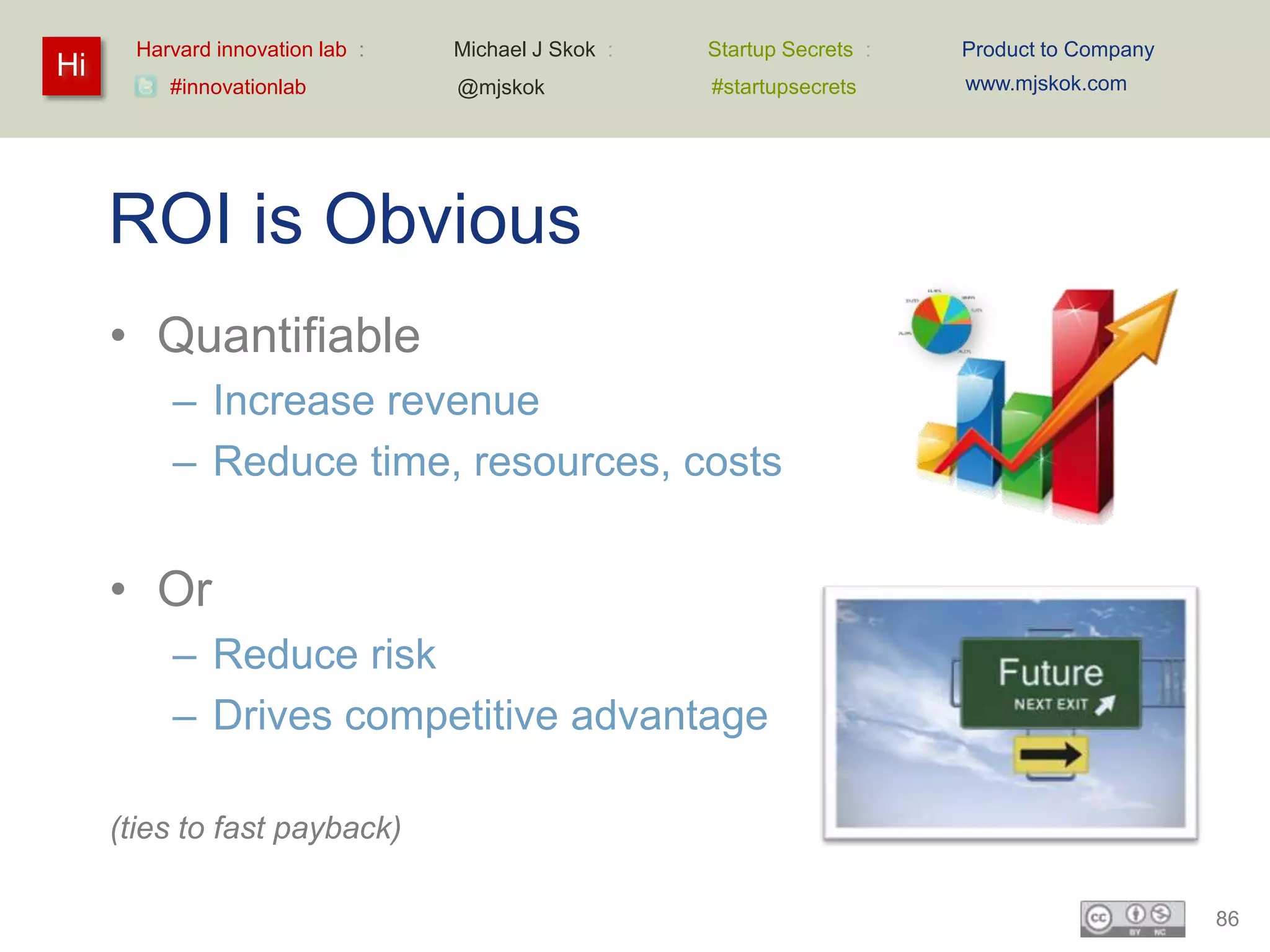 Harvard innovation lab :   Michael J Skok :   Startup Secrets :   Product to Company
Hi                                                                       www.mjskok.com
          #innovationlab          @mjskok            #startupsecrets




     ROI is Obvious
     • Quantifiable
          – Increase revenue
          – Reduce time, resources, costs


     • Or
          – Reduce risk
          – Drives competitive advantage

     (ties to fast payback)

                                                                                              86
 