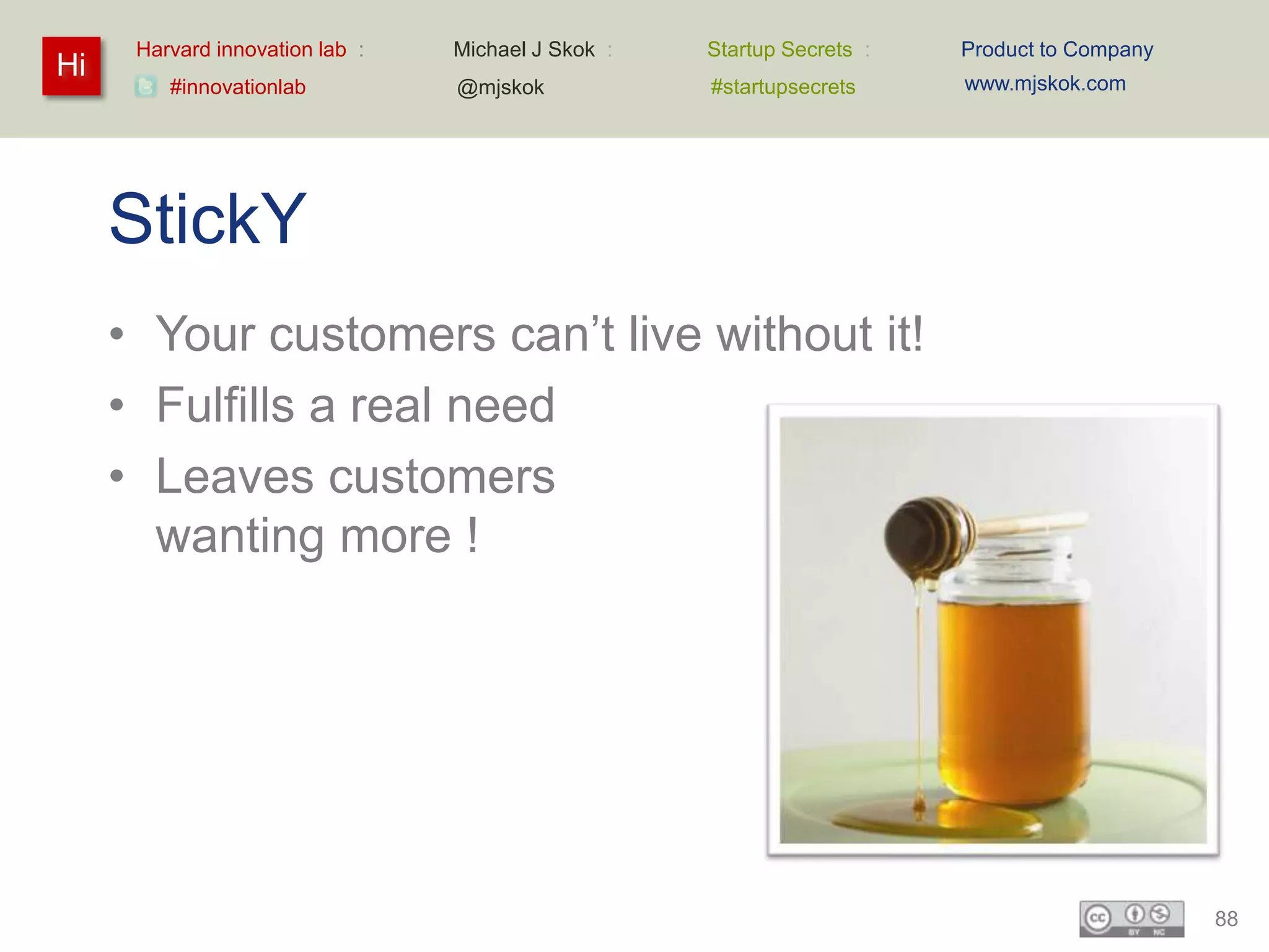 Harvard innovation lab :   Michael J Skok :   Startup Secrets :   Product to Company
Hi                                                                      www.mjskok.com
         #innovationlab          @mjskok            #startupsecrets




     StickY
     • Your customers can’t live without it!
     • Fulfills a real need
     • Leaves customers
       wanting more !




                                                                                             88
 