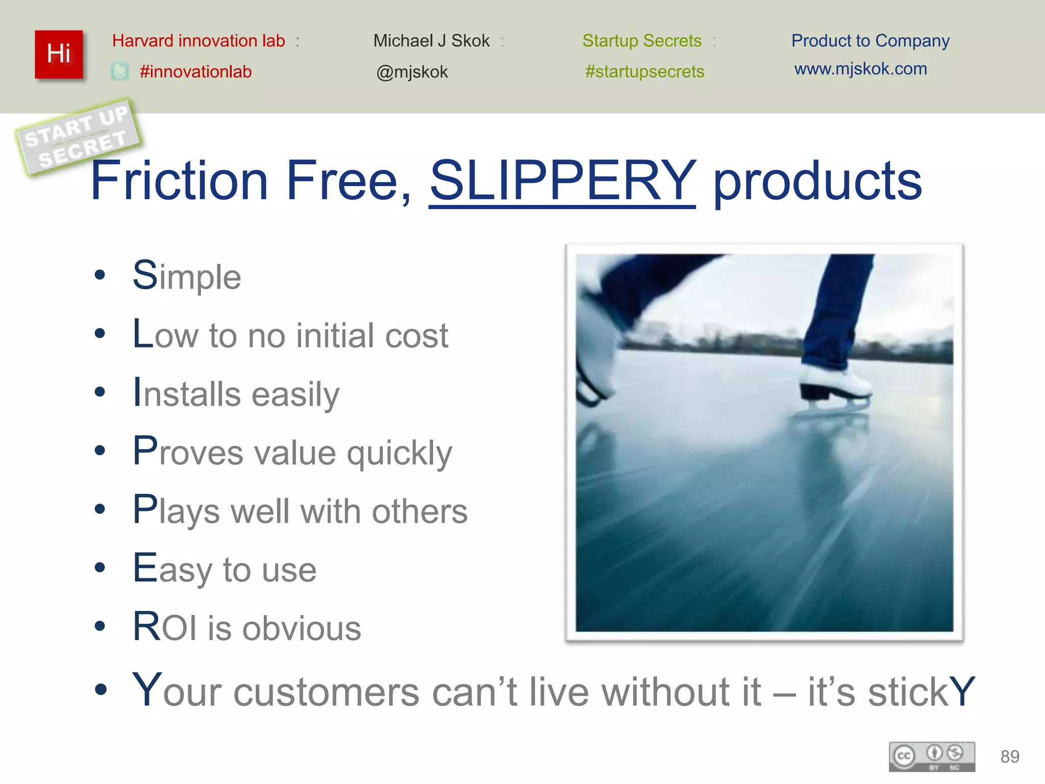 Harvard innovation lab :   Michael J Skok :   Startup Secrets :   Product to Company
Hi                                                                         www.mjskok.com
            #innovationlab          @mjskok            #startupsecrets




     Friction Free, SLIPPERY products
     •     Simple
     •     Low to no initial cost
     •     Installs easily
     •     Proves value quickly
     •     Plays well with others
     •     Easy to use
     •     ROI is obvious
     • Your customers can’t live without it – it’s stickY
                                                                                                89
 