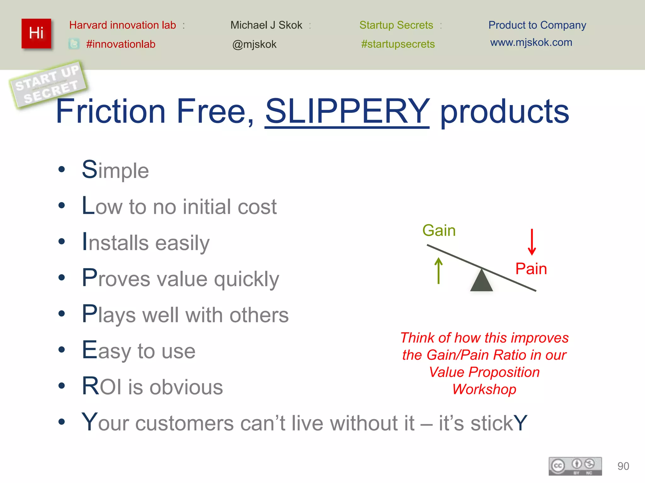 Harvard innovation lab :   Michael J Skok :   Startup Secrets :   Product to Company
Hi                                                                         www.mjskok.com
            #innovationlab          @mjskok            #startupsecrets




     Friction Free, SLIPPERY products
     •     Simple
     •     Low to no initial cost
                                                Gain
     •     Installs easily
                                                               Pain
     •     Proves value quickly
     •     Plays well with others
                                            Think of how this improves
     •     Easy to use                       the Gain/Pain Ratio in our
                                                 Value Proposition
     •     ROI is obvious                            Workshop

     •     Your customers can’t live without it – it’s stickY
                                                                                                90
 