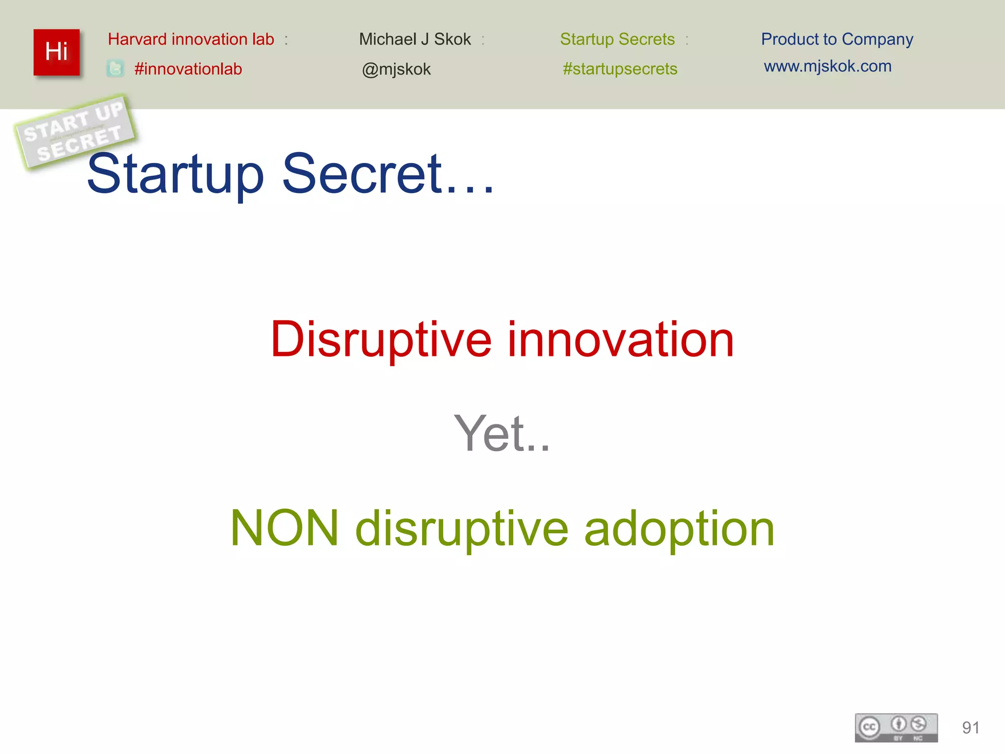 Harvard innovation lab :   Michael J Skok :   Startup Secrets :   Product to Company
Hi                                                                     www.mjskok.com
        #innovationlab          @mjskok            #startupsecrets




     Startup Secret…

                          Disruptive innovation
                                           Yet..
                     NON disruptive adoption


                                                                                            91
 