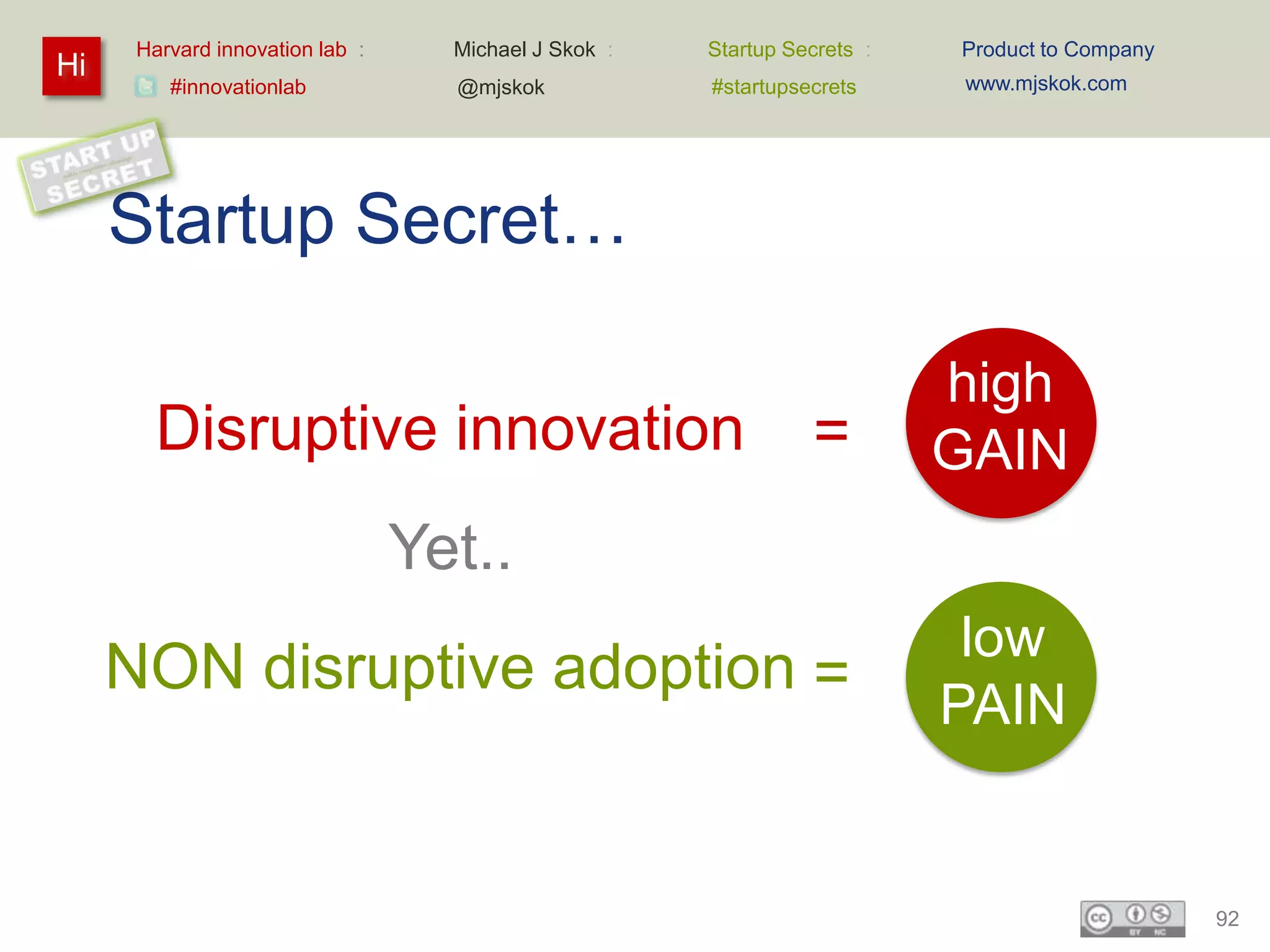 Harvard innovation lab :     Michael J Skok :   Startup Secrets :   Product to Company
Hi                                                                        www.mjskok.com
         #innovationlab            @mjskok            #startupsecrets




     Startup Secret…

                                                                          high
        Disruptive innovation                                   =         GAIN
                                 Yet..
                                                                           low
     NON disruptive adoption =
                                                                          PAIN


                                                                                               92
 