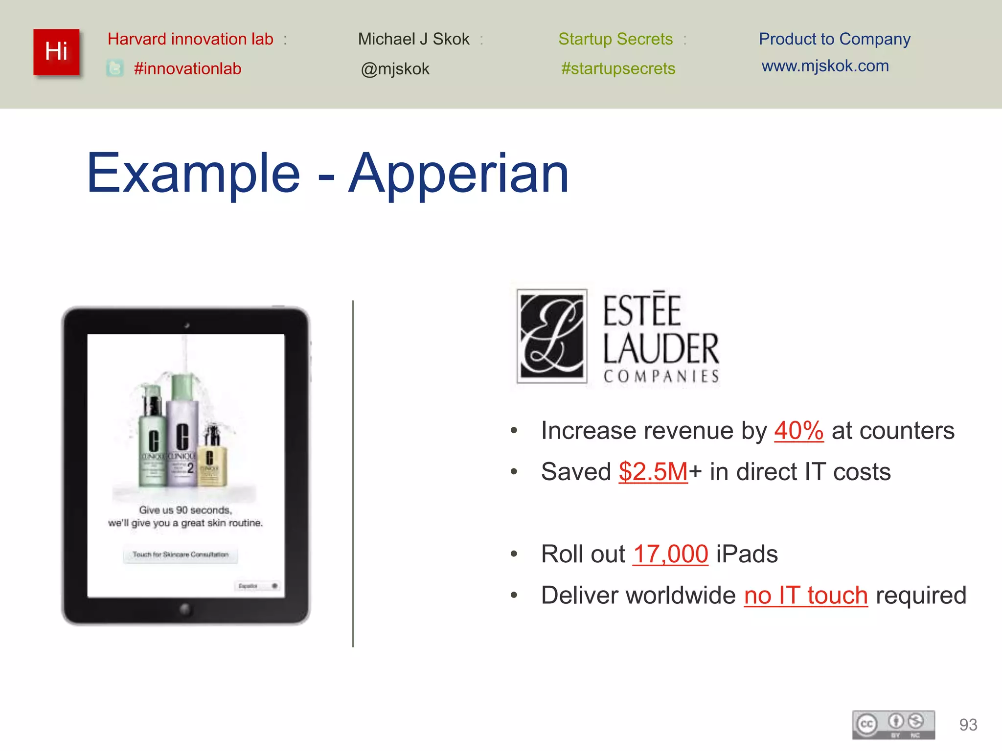 Harvard innovation lab :   Michael J Skok :       Startup Secrets :   Product to Company
Hi                                                                         www.mjskok.com
        #innovationlab          @mjskok                #startupsecrets




     Example - Apperian



                                                   • Increase revenue by 40% at counters
                                                   • Saved $2.5M+ in direct IT costs


                                                   • Roll out 17,000 iPads
                                                   • Deliver worldwide no IT touch required




                                                                                                93
 