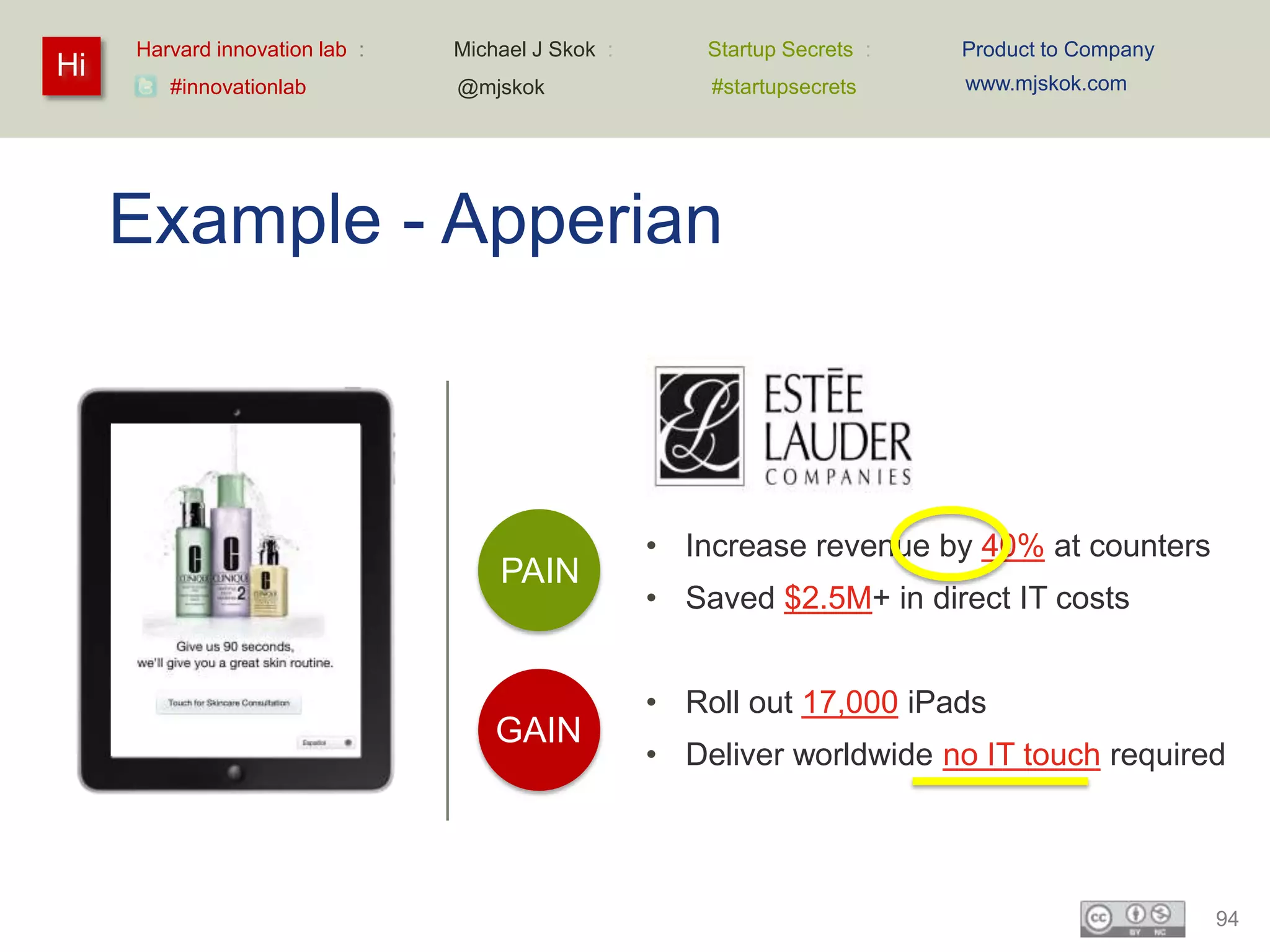 Harvard innovation lab :   Michael J Skok :       Startup Secrets :   Product to Company
Hi                                                                         www.mjskok.com
        #innovationlab          @mjskok                #startupsecrets




     Example - Apperian



                                                   • Increase revenue by 40% at counters
                                    PAIN
                                                   • Saved $2.5M+ in direct IT costs


                                                   • Roll out 17,000 iPads
                                    GAIN
                                                   • Deliver worldwide no IT touch required




                                                                                                94
 