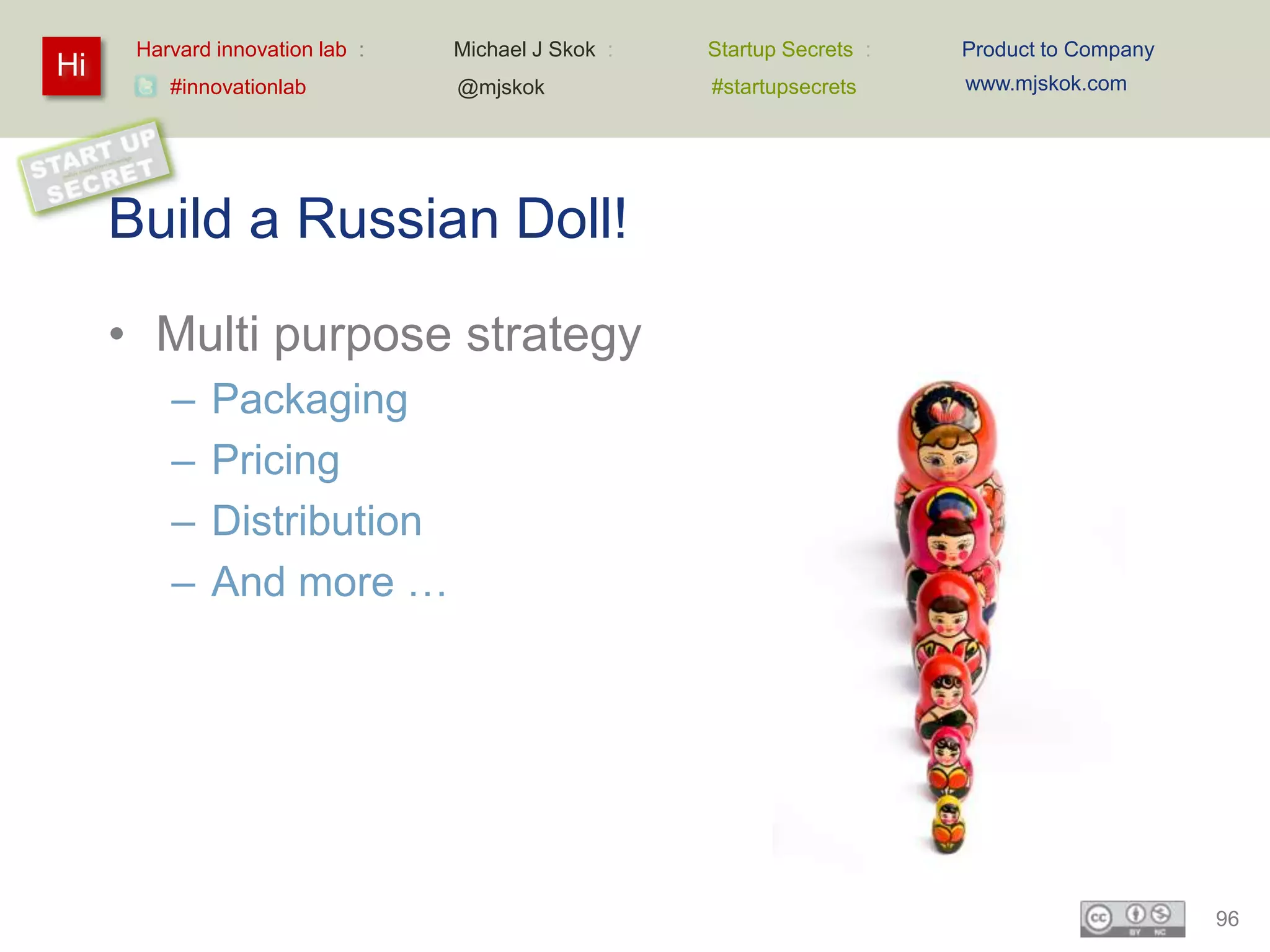 Harvard innovation lab :   Michael J Skok :   Startup Secrets :   Product to Company
Hi                                                                      www.mjskok.com
         #innovationlab          @mjskok            #startupsecrets




     Build a Russian Doll!
     • Multi purpose strategy
         –   Packaging
         –   Pricing
         –   Distribution
         –   And more …




                                                                                             96
 