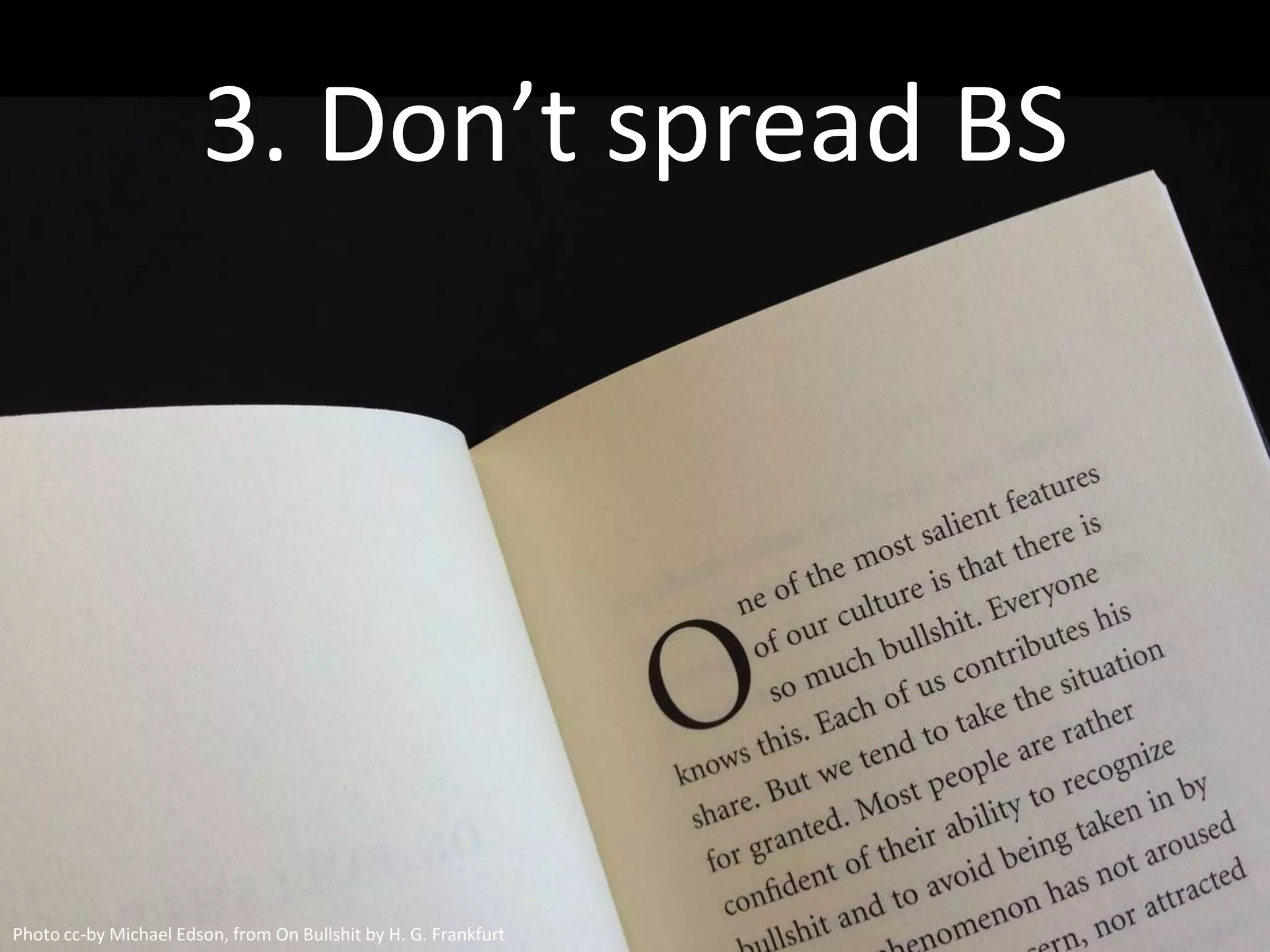 3. Don’t spread BS



  There’s too much junk thought
  In the world already: Say what you
  know, do your homework, and check
  your facts. Subject your own work to
  the best BS detector you can find.



Photo cc-by Michael Edson, from On Bullshit by H. G. Frankfurt
 