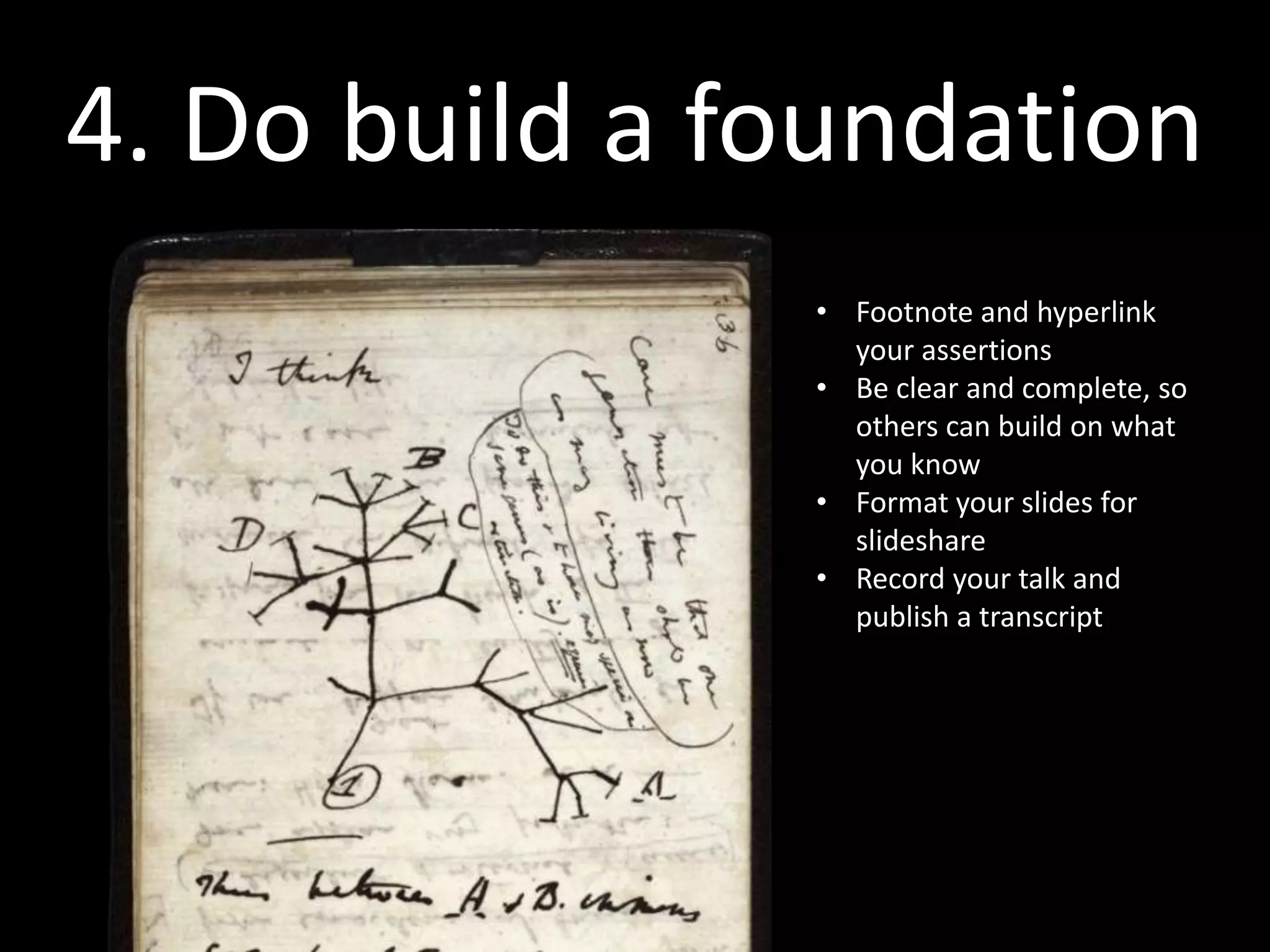 4. Do build a foundation
               “The genius of Darwin wasn’t
               that he thought of modification
               with descent, it’s that he wrote
               it down in such a way that the
               idea would never drift away
               again...”

                   {I don’t know the source for this,
                             but I read it years ago...}
 