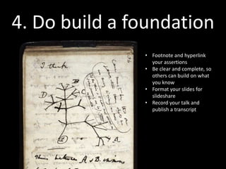 4. Do build a foundation
               “The genius of Darwin wasn’t
               that he thought of modification
               with descent, it’s that he wrote
               it down in such a way that the
               idea would never drift away
               again...”

                   {I don’t know the source for this,
                             but I read it years ago...}
 
