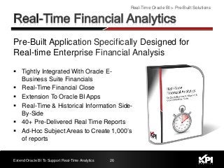 Pre-Built Application Specifically Designed for
Real-time Enterprise Financial Analysis
Real-Time Oracle BI > Pre-Built Solutions
Extend Oracle BI To Support Real-Time Analytics 26
 Tightly Integrated With Oracle E-
Business Suite Financials
 Real-Time Financial Close
 Extension To Oracle BI Apps
 Real-Time & Historical Information Side-
By-Side
 40+ Pre-Delivered Real Time Reports
 Ad-Hoc Subject Areas to Create 1,000’s
of reports
 