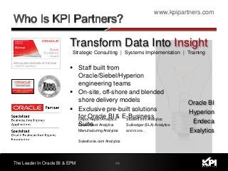 www.kpipartners.com
The Leader In Oracle BI & EPM 44
Strategic Consulting | Systems Implementation | Training
Depot Repair Analytics
Fixed Asset Analytics
Manufacturing Analytics
Salesforce.com Analytics
Student Info Analytics
Subledger (SLA) Analytics
and more…
Transform Data Into Insight
 Staff built from
Oracle/Siebel/Hyperion
engineering teams
 On-site, off-shore and blended
shore delivery models
 Exclusive pre-built solutions
for Oracle BI & E-Business
Suite
Oracle BI
Hyperion
Endeca
Exalytics
 