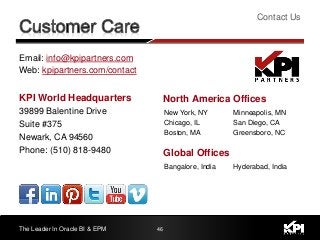Email: info@kpipartners.com
Web: kpipartners.com/contact
KPI World Headquarters
39899 Balentine Drive
Suite #375
Newark, CA 94560
Phone: (510) 818-9480
Contact Us
The Leader In Oracle BI & EPM 46
New York, NY
Chicago, IL
Boston, MA
Minneapolis, MN
San Diego, CA
Greensboro, NC
North America Offices
Bangalore, India Hyderabad, India
Global Offices
 