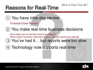 ① You have intra-day review
Financial Close Process
② You make real-time business decisions
What orders are on hold that need to be shipped?
Which orders have been released to ship so I can plan warehouse staffing?
③ You’ve had it… but reports were too slow
④ Technology now supports real-time
Extend Oracle BI To Support Real-Time Analytics
What Is Real-Time BI?
 