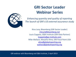 GRI Sector Leader
                                 Webinar Series
                       Enhancing quantity and quality of reporting
                     The launch of GRI’s US external assurance study


                            Rina Levy, Bloomberg (GRI Sector Leader)
                                     rilevy1@bloomberg.net
                         Louis Coppola, G&A Institute (GRI Data Partner)
                                   lcoppola@ga-institute.com
                         Mike Wallace, Marjella Alma, GRI Focal Point USA
                                    alma@globalreporting.org
Venue, Date                       wallace@globalreporting.org



    GRI webinar with Bloomberg and G&A Institute, 3 April 2013
 