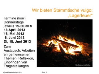 Wir bieten Stammtische vulgo:
                                                  „Lagerfeuer“
 Termine (korr)
 Donnerstage
 jeweils 19-20.30 h
 18 April 2013
 16. Mai 2013
  6. Juni 2013
 Di, 18. Juni 2013
 Zum
 Austausch, Arbeiten
 an gemeinsamen
 Themen, Reflexion,
 Einbringen von
                                                         Quelle sxc.hu/alitaylor
 Fragestellungen
       A.Guettl-Strahlhofer/April 2013              10
A.Guettl-Strahlhofer/April 2013          Seite 10
 