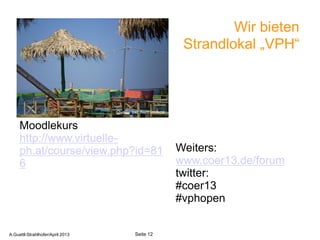 Wir bieten
                                                             Strandlokal „VPH“



                                    Quelle sxc.hu/mimikos


     Moodlekurs
     http://www.virtuelle-
     ph.at/course/view.php?id=81                            Weiters:
     6                                                      www.coer13.de/forum
                                                            twitter:
                                                            #coer13
                                                            #vphopen

       A.Guettl-Strahlhofer/April 2013                               12
                                                                    Quelle sxc.hu/mimikos
A.Guettl-Strahlhofer/April 2013             Seite 12
 
