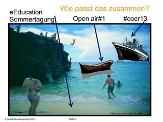 eEducation
                                  Wie passt das zusammen?
     Sommertagung                      Open air#1               #coer13




                                                          3
                                                    Flickr.com/cc by Justin Ornellas

A.Guettl-Strahlhofer/April 2013     Seite 3
 