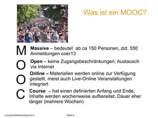 Was ist ein MOOC?


                                  sxc.hu/mazacha


                          Massive – bedeutet ab ca 150 Personen, dzt. 550
           M              Anmeldungen coer13
                           Open – keine Zugangsbeschränkungen; Austausch
           O               via Internet
                          Online – Materialien werden online zur Verfügung
           O              gestellt, meist auch Live-Online Veranstaltungen
                          integriert
                         Course – hat einen definierten Anfang und Ende,
           C             Inhalte werden wochenweise aufbereitet, Dauer eher
                         länger (mehrere Wochen)
       A.Guettl-Strahlhofer/April 2013                               4
A.Guettl-Strahlhofer/April 2013                    Seite 4
 