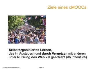 Ziele eines cMOOCs




                                   sxc.hu/mazacha




          Selbstorganisiertes Lernen,
          das im Austausch und durch Vernetzen mit anderen
          unter Nutzung des Web 2.0 geschieht (dh. öffentlich)

       A.Guettl-Strahlhofer/April 2013                      5
A.Guettl-Strahlhofer/April 2013           Seite 5
 