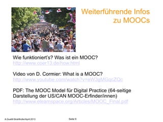 Weiterführende Infos
                                                              zu MOOCs


                                  sxc.hu/mazacha

        Wie funktioniert’s? Was ist ein MOOC?
        http://www.coer13.de/how.html

        Video von D. Cormier: What is a MOOC?
        http://www.youtube.com/watch?v=eW3gMGqcZQc

        PDF: The MOOC Model für Digital Practice (64-seitige
        Darstellung der US/CAN MOOC-Erfinder/innen)
        http://www.elearnspace.org/Articles/MOOC_Final.pdf

       A.Guettl-Strahlhofer/April 2013                         6
A.Guettl-Strahlhofer/April 2013            Seite 6
 