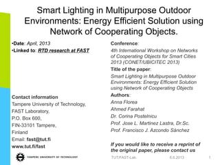 Smart Lighting in Multipurpose Outdoor
Environments: Energy Efficient Solution using
Network of Cooperating Objects.
•Date: April, 2013
•Linked to: RTD research at FAST
Contact information
Tampere University of Technology,
FAST Laboratory,
P.O. Box 600,
FIN-33101 Tampere,
Finland
Email: fast@tut.fi
www.tut.fi/fast
Conference:
4th International Workshop on Networks
of Cooperating Objects for Smart Cities
2013 (CONET/UBICITEC 2013)
Title of the paper:
Smart Lighting in Multipurpose Outdoor
Environments: Energy Efficient Solution
using Network of Cooperating Objects
Authors:
Anna Florea
Ahmed Farahat
Dr. Corina Postelnicu
Prof. Jose L. Martinez Lastra, Dr.Sc.
Prof. Francisco J. Azcondo Sánchez
If you would like to receive a reprint of
the original paper, please contact us
6.6.2013TUT/FAST-Lab. 1
 